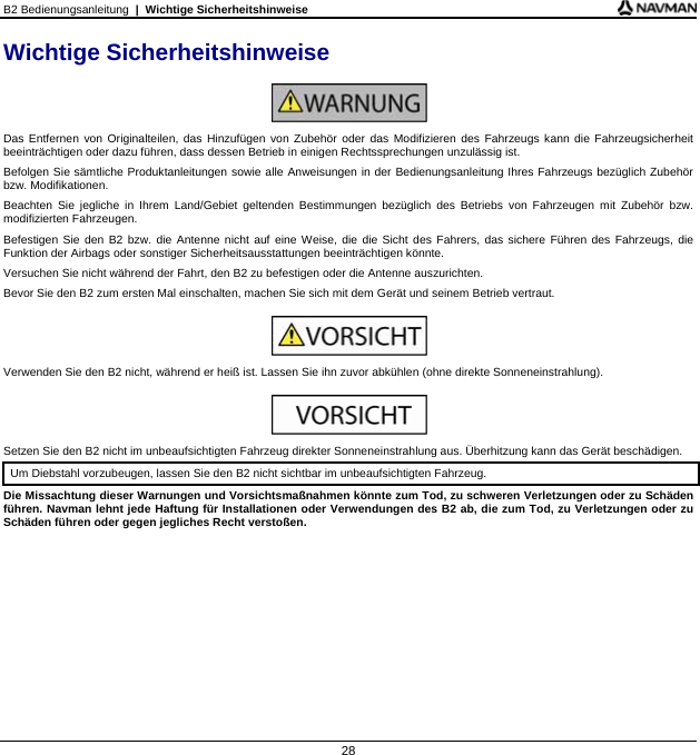 B2 Bedienungsanleitung  |  Wichtige Sicherheitshinweise  28 Wichtige Sicherheitshinweise   Das Entfernen von Originalteilen, das Hinzufügen von Zubehör oder das Modifizieren des Fahrzeugs kann die Fahrzeugsicherheit beeinträchtigen oder dazu führen, dass dessen Betrieb in einigen Rechtssprechungen unzulässig ist. Befolgen Sie sämtliche Produktanleitungen sowie alle Anweisungen in der Bedienungsanleitung Ihres Fahrzeugs bezüglich Zubehör bzw. Modifikationen. Beachten Sie jegliche in Ihrem Land/Gebiet geltenden Bestimmungen bezüglich des Betriebs von Fahrzeugen mit Zubehör bzw. modifizierten Fahrzeugen. Befestigen Sie den B2 bzw. die Antenne nicht auf eine Weise, die die Sicht des Fahrers, das sichere Führen des Fahrzeugs, die Funktion der Airbags oder sonstiger Sicherheitsausstattungen beeinträchtigen könnte. Versuchen Sie nicht während der Fahrt, den B2 zu befestigen oder die Antenne auszurichten. Bevor Sie den B2 zum ersten Mal einschalten, machen Sie sich mit dem Gerät und seinem Betrieb vertraut.   Verwenden Sie den B2 nicht, während er heiß ist. Lassen Sie ihn zuvor abkühlen (ohne direkte Sonneneinstrahlung).   Setzen Sie den B2 nicht im unbeaufsichtigten Fahrzeug direkter Sonneneinstrahlung aus. Überhitzung kann das Gerät beschädigen. Um Diebstahl vorzubeugen, lassen Sie den B2 nicht sichtbar im unbeaufsichtigten Fahrzeug. Die Missachtung dieser Warnungen und Vorsichtsmaßnahmen könnte zum Tod, zu schweren Verletzungen oder zu Schäden führen. Navman lehnt jede Haftung für Installationen oder Verwendungen des B2 ab, die zum Tod, zu Verletzungen oder zu Schäden führen oder gegen jegliches Recht verstoßen.  