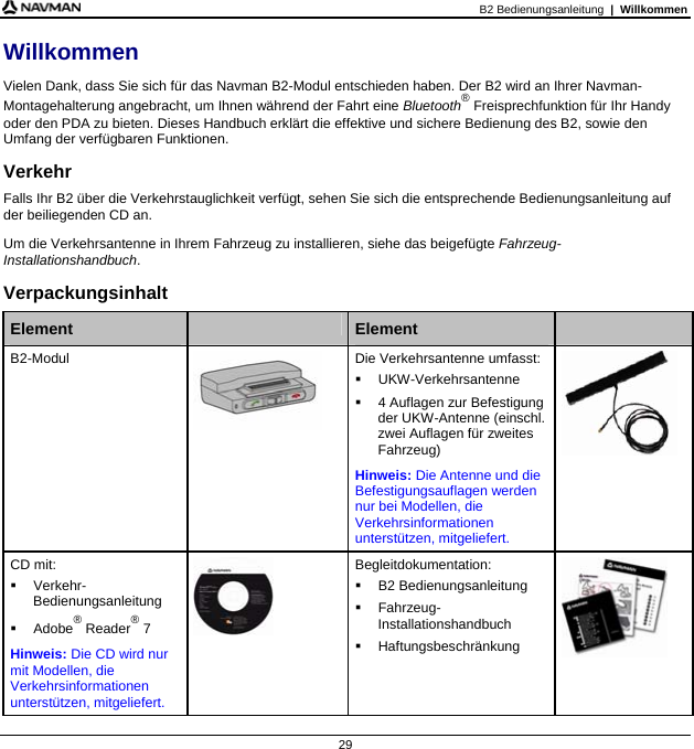 B2 Bedienungsanleitung  |  Willkommen 29 Willkommen Vielen Dank, dass Sie sich für das Navman B2-Modul entschieden haben. Der B2 wird an Ihrer Navman-Montagehalterung angebracht, um Ihnen während der Fahrt eine Bluetooth® Freisprechfunktion für Ihr Handy oder den PDA zu bieten. Dieses Handbuch erklärt die effektive und sichere Bedienung des B2, sowie den Umfang der verfügbaren Funktionen. Verkehr Falls Ihr B2 über die Verkehrstauglichkeit verfügt, sehen Sie sich die entsprechende Bedienungsanleitung auf der beiliegenden CD an. Um die Verkehrsantenne in Ihrem Fahrzeug zu installieren, siehe das beigefügte Fahrzeug-Installationshandbuch. Verpackungsinhalt  Element   Element   B2-Modul  Die Verkehrsantenne umfasst:  UKW-Verkehrsantenne    4 Auflagen zur Befestigung der UKW-Antenne (einschl. zwei Auflagen für zweites Fahrzeug) Hinweis: Die Antenne und die Befestigungsauflagen werden nur bei Modellen, die Verkehrsinformationen unterstützen, mitgeliefert.   CD mit:  Verkehr-Bedienungsanleitung  Adobe® Reader® 7 Hinweis: Die CD wird nur mit Modellen, die Verkehrsinformationen unterstützen, mitgeliefert.  Begleitdokumentation:  B2 Bedienungsanleitung  Fahrzeug-Installationshandbuch  Haftungsbeschränkung        