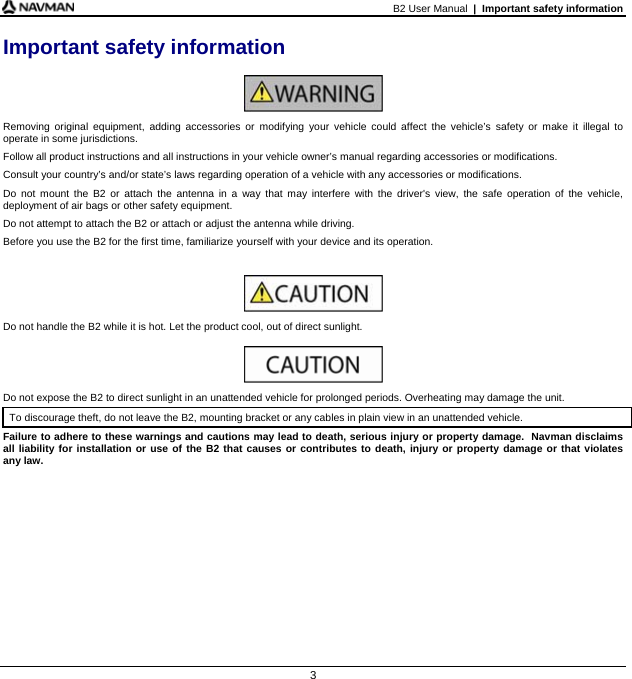 B2 User Manual  |  Important safety information  3 Important safety information   Removing original equipment, adding accessories or modifying your vehicle could affect the vehicle’s safety or make it illegal to operate in some jurisdictions.  Follow all product instructions and all instructions in your vehicle owner’s manual regarding accessories or modifications. Consult your country’s and/or state’s laws regarding operation of a vehicle with any accessories or modifications. Do not mount the B2 or attach the antenna in a way that may interfere with the driver&apos;s view, the safe operation of the vehicle, deployment of air bags or other safety equipment. Do not attempt to attach the B2 or attach or adjust the antenna while driving. Before you use the B2 for the first time, familiarize yourself with your device and its operation.   Do not handle the B2 while it is hot. Let the product cool, out of direct sunlight.   Do not expose the B2 to direct sunlight in an unattended vehicle for prolonged periods. Overheating may damage the unit. To discourage theft, do not leave the B2, mounting bracket or any cables in plain view in an unattended vehicle. Failure to adhere to these warnings and cautions may lead to death, serious injury or property damage.  Navman disclaims all liability for installation or use of the B2 that causes or contributes to death, injury or property damage or that violates  any law.   