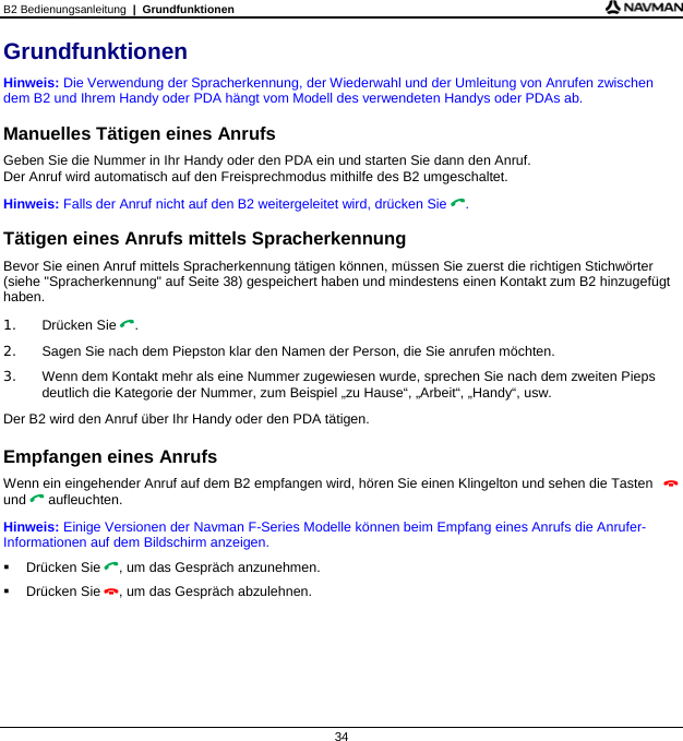 B2 Bedienungsanleitung  |  Grundfunktionen  34 Grundfunktionen Hinweis: Die Verwendung der Spracherkennung, der Wiederwahl und der Umleitung von Anrufen zwischen dem B2 und Ihrem Handy oder PDA hängt vom Modell des verwendeten Handys oder PDAs ab.  Manuelles Tätigen eines Anrufs Geben Sie die Nummer in Ihr Handy oder den PDA ein und starten Sie dann den Anruf.  Der Anruf wird automatisch auf den Freisprechmodus mithilfe des B2 umgeschaltet. Hinweis: Falls der Anruf nicht auf den B2 weitergeleitet wird, drücken Sie .  Tätigen eines Anrufs mittels Spracherkennung Bevor Sie einen Anruf mittels Spracherkennung tätigen können, müssen Sie zuerst die richtigen Stichwörter (siehe &quot;Spracherkennung&quot; auf Seite 38) gespeichert haben und mindestens einen Kontakt zum B2 hinzugefügt haben. 1. Drücken Sie . 2.  Sagen Sie nach dem Piepston klar den Namen der Person, die Sie anrufen möchten. 3.  Wenn dem Kontakt mehr als eine Nummer zugewiesen wurde, sprechen Sie nach dem zweiten Pieps deutlich die Kategorie der Nummer, zum Beispiel „zu Hause“, „Arbeit“, „Handy“, usw. Der B2 wird den Anruf über Ihr Handy oder den PDA tätigen.  Empfangen eines Anrufs Wenn ein eingehender Anruf auf dem B2 empfangen wird, hören Sie einen Klingelton und sehen die Tasten   und  aufleuchten.  Hinweis: Einige Versionen der Navman F-Series Modelle können beim Empfang eines Anrufs die Anrufer-Informationen auf dem Bildschirm anzeigen.  Drücken Sie , um das Gespräch anzunehmen.  Drücken Sie , um das Gespräch abzulehnen. 