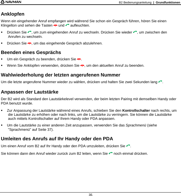 B2 Bedienungsanleitung  |  Grundfunktionen  35 Anklopfen Wenn ein eingehender Anruf empfangen wird während Sie schon ein Gespräch führen, hören Sie einen Klingelton und sehen die Tasten  und  aufleuchten.  Drücken Sie , um zum eingehenden Anruf zu wechseln. Drücken Sie wieder , um zwischen den Anrufen zu wechseln.  Drücken Sie , um das eingehende Gespräch abzulehnen.  Beenden eines Gesprächs   Um ein Gespräch zu beenden, drücken Sie .   Wenn Sie Anklopfen verwenden, drücken Sie , um den aktuellen Anruf zu beenden.  Wahlwiederholung der letzten angerufenen Nummer Um die letzte angerufene Nummer wieder zu wählen, drücken und halten Sie zwei Sekunden lang .  Anpassen der Lautstärke Der B2 wird als Standard den Lautstärkelevel verwenden, der beim letzten Pairing mit demselben Handy oder PDA benutzt wurde.   Zur Anpassung der Lautstärke während eines Anrufs, schieben Sie den Kontrollschalter nach rechts, um die Lautstärke zu erhöhen oder nach links, um die Lautstärke zu verringern. Sie können die Lautstärke auch mittels Kontrollschalter auf Ihrem Handy oder PDA anpassen.   Um die Lautstärke zu einer anderen Zeit anzupassen, verwenden Sie das Sprachmenü (siehe &quot;Sprachmenü&quot; auf Seite 37).  Umleiten des Anrufs auf Ihr Handy oder den PDA Um einen Anruf vom B2 auf Ihr Handy oder den PDA umzuleiten, drücken Sie . Sie können dann den Anruf wieder zurück zum B2 leiten, wenn Sie  noch einmal drücken. 