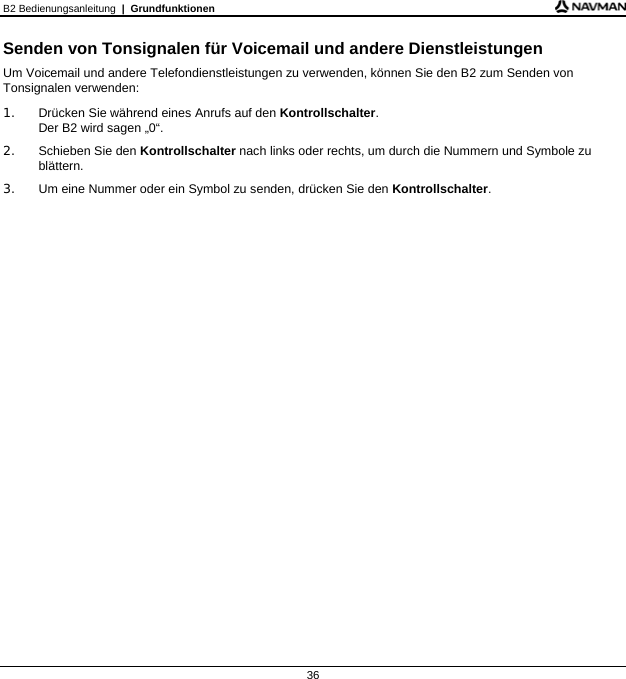 B2 Bedienungsanleitung  |  Grundfunktionen  36 Senden von Tonsignalen für Voicemail und andere Dienstleistungen Um Voicemail und andere Telefondienstleistungen zu verwenden, können Sie den B2 zum Senden von Tonsignalen verwenden: 1.  Drücken Sie während eines Anrufs auf den Kontrollschalter. Der B2 wird sagen „0“. 2. Schieben Sie den Kontrollschalter nach links oder rechts, um durch die Nummern und Symbole zu blättern. 3.  Um eine Nummer oder ein Symbol zu senden, drücken Sie den Kontrollschalter.    