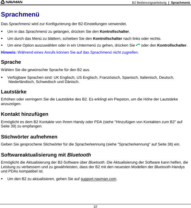 B2 Bedienungsanleitung  |  Sprachmenü  37 Sprachmenü Das Sprachmenü wird zur Konfigurierung der B2-Einstellungen verwendet.   Um in das Sprachmenü zu gelangen, drücken Sie den Kontrollschalter.   Um durch das Menü zu blättern, schieben Sie den Kontrollschalter nach links oder rechts.   Um eine Option auszuwählen oder in ein Untermenü zu gehen, drücken Sie  oder den Kontrollschalter. Hinweis: Während eines Anrufs können Sie auf das Sprachmenü nicht zugreifen.  Sprache Wählen Sie die gewünschte Sprache für den B2 aus.   Verfügbare Sprachen sind: UK Englisch, US Englisch, Französisch, Spanisch, Italienisch, Deutsch, Niederländisch, Schwedisch und Dänisch.  Lautstärke Erhöhen oder verringern Sie die Lautstärke des B2. Es erklingt ein Piepston, um die Höhe der Lautstärke anzuzeigen.  Kontakt hinzufügen Ermöglicht es dem B2 Kontakte von Ihrem Handy oder PDA (siehe &quot;Hinzufügen von Kontakten zum B2&quot; auf Seite 39) zu empfangen.  Stichwörter aufnehmen Geben Sie gesprochene Stichwörter für die Spracherkennung (siehe &quot;Spracherkennung&quot; auf Seite 38) ein.  Softwareaktualisierung mit Bluetooth Ermöglicht die Aktualisierung der B2-Software über Bluetooth. Die Aktualisierung der Software kann helfen, die Leistung zu verbessern und zu gewährleisten, dass der B2 mit den neuesten Modellen der Bluetooth-Handys und PDAs kompatibel ist.   Um den B2 zu aktualisieren, gehen Sie auf support.navman.com.   