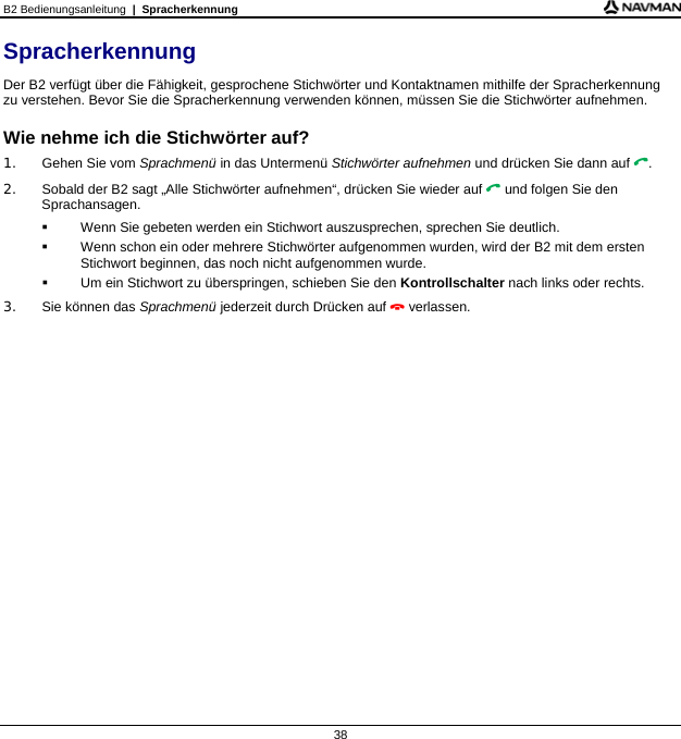 B2 Bedienungsanleitung  |  Spracherkennung  38 Spracherkennung Der B2 verfügt über die Fähigkeit, gesprochene Stichwörter und Kontaktnamen mithilfe der Spracherkennung zu verstehen. Bevor Sie die Spracherkennung verwenden können, müssen Sie die Stichwörter aufnehmen.  Wie nehme ich die Stichwörter auf? 1.  Gehen Sie vom Sprachmenü in das Untermenü Stichwörter aufnehmen und drücken Sie dann auf . 2.  Sobald der B2 sagt „Alle Stichwörter aufnehmen“, drücken Sie wieder auf  und folgen Sie den Sprachansagen.   Wenn Sie gebeten werden ein Stichwort auszusprechen, sprechen Sie deutlich.  Wenn schon ein oder mehrere Stichwörter aufgenommen wurden, wird der B2 mit dem ersten Stichwort beginnen, das noch nicht aufgenommen wurde.   Um ein Stichwort zu überspringen, schieben Sie den Kontrollschalter nach links oder rechts. 3.  Sie können das Sprachmenü jederzeit durch Drücken auf  verlassen.  