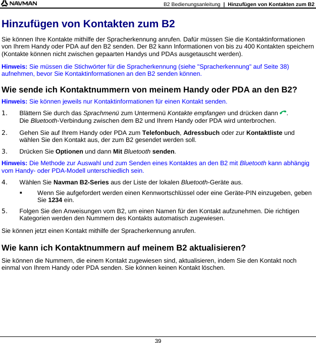 B2 Bedienungsanleitung  |  Hinzufügen von Kontakten zum B2  39 Hinzufügen von Kontakten zum B2 Sie können Ihre Kontakte mithilfe der Spracherkennung anrufen. Dafür müssen Sie die Kontaktinformationen von Ihrem Handy oder PDA auf den B2 senden. Der B2 kann Informationen von bis zu 400 Kontakten speichern (Kontakte können nicht zwischen gepaarten Handys und PDAs ausgetauscht werden). Hinweis: Sie müssen die Stichwörter für die Spracherkennung (siehe &quot;Spracherkennung&quot; auf Seite 38) aufnehmen, bevor Sie Kontaktinformationen an den B2 senden können.  Wie sende ich Kontaktnummern von meinem Handy oder PDA an den B2? Hinweis: Sie können jeweils nur Kontaktinformationen für einen Kontakt senden. 1.  Blättern Sie durch das Sprachmenü zum Untermenü Kontakte empfangen und drücken dann . Die Bluetooth-Verbindung zwischen dem B2 und Ihrem Handy oder PDA wird unterbrochen. 2.  Gehen Sie auf Ihrem Handy oder PDA zum Telefonbuch, Adressbuch oder zur Kontaktliste und wählen Sie den Kontakt aus, der zum B2 gesendet werden soll. 3. Drücken Sie Optionen und dann Mit Bluetooth senden. Hinweis: Die Methode zur Auswahl und zum Senden eines Kontaktes an den B2 mit Bluetooth kann abhängig vom Handy- oder PDA-Modell unterschiedlich sein. 4. Wählen Sie Navman B2-Series aus der Liste der lokalen Bluetooth-Geräte aus.   Wenn Sie aufgefordert werden einen Kennwortschlüssel oder eine Geräte-PIN einzugeben, geben Sie 1234 ein. 5.  Folgen Sie den Anweisungen vom B2, um einen Namen für den Kontakt aufzunehmen. Die richtigen Kategorien werden den Nummern des Kontakts automatisch zugewiesen. Sie können jetzt einen Kontakt mithilfe der Spracherkennung anrufen.  Wie kann ich Kontaktnummern auf meinem B2 aktualisieren? Sie können die Nummern, die einem Kontakt zugewiesen sind, aktualisieren, indem Sie den Kontakt noch einmal von Ihrem Handy oder PDA senden. Sie können keinen Kontakt löschen.  