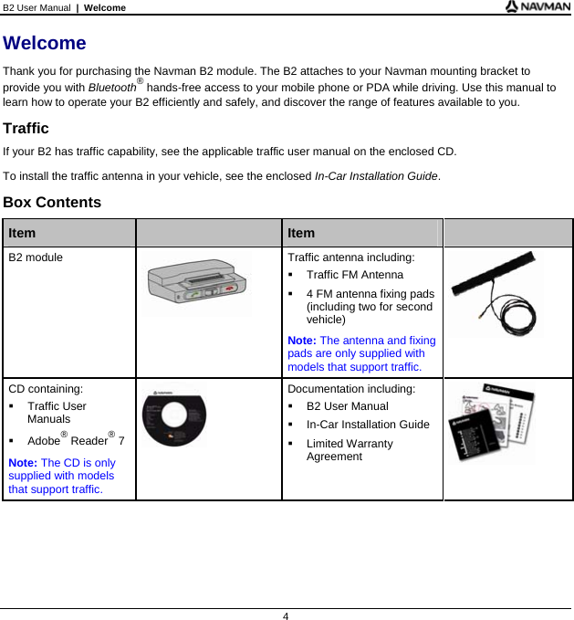 B2 User Manual  |  Welcome  4 Welcome Thank you for purchasing the Navman B2 module. The B2 attaches to your Navman mounting bracket to provide you with Bluetooth® hands-free access to your mobile phone or PDA while driving. Use this manual to learn how to operate your B2 efficiently and safely, and discover the range of features available to you. Traffic If your B2 has traffic capability, see the applicable traffic user manual on the enclosed CD. To install the traffic antenna in your vehicle, see the enclosed In-Car Installation Guide. Box Contents  Item   Item   B2 module  Traffic antenna including:   Traffic FM Antenna    4 FM antenna fixing pads (including two for second vehicle) Note: The antenna and fixing pads are only supplied with models that support traffic.   CD containing:  Traffic User Manuals  Adobe® Reader® 7 Note: The CD is only supplied with models that support traffic.  Documentation including:   B2 User Manual   In-Car Installation Guide  Limited Warranty Agreement        