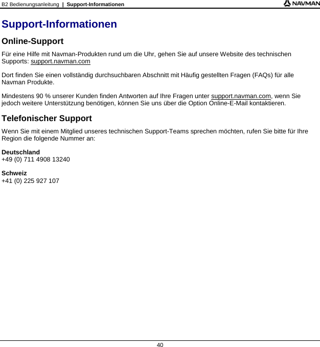 B2 Bedienungsanleitung  |  Support-Informationen  40 Support-Informationen Online-Support Für eine Hilfe mit Navman-Produkten rund um die Uhr, gehen Sie auf unsere Website des technischen Supports: support.navman.com Dort finden Sie einen vollständig durchsuchbaren Abschnitt mit Häufig gestellten Fragen (FAQs) für alle Navman Produkte. Mindestens 90 % unserer Kunden finden Antworten auf Ihre Fragen unter support.navman.com, wenn Sie jedoch weitere Unterstützung benötigen, können Sie uns über die Option Online-E-Mail kontaktieren. Telefonischer Support Wenn Sie mit einem Mitglied unseres technischen Support-Teams sprechen möchten, rufen Sie bitte für Ihre Region die folgende Nummer an: Deutschland +49 (0) 711 4908 13240 Schweiz +41 (0) 225 927 107   