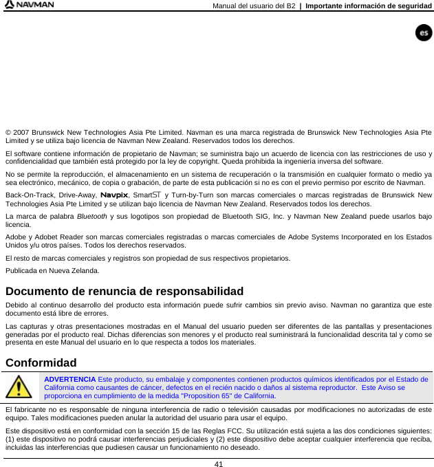 Manual del usuario del B2  |  Importante información de seguridad 41         © 2007 Brunswick New Technologies Asia Pte Limited. Navman es una marca registrada de Brunswick New Technologies Asia Pte Limited y se utiliza bajo licencia de Navman New Zealand. Reservados todos los derechos. El software contiene información de propietario de Navman; se suministra bajo un acuerdo de licencia con las restricciones de uso y confidencialidad que también está protegido por la ley de copyright. Queda prohibida la ingeniería inversa del software. No se permite la reproducción, el almacenamiento en un sistema de recuperación o la transmisión en cualquier formato o medio ya sea electrónico, mecánico, de copia o grabación, de parte de esta publicación si no es con el previo permiso por escrito de Navman. Back-On-Track, Drive-Away, Navpix, Smart y Turn-by-Turn son marcas comerciales o marcas registradas de Brunswick New Technologies Asia Pte Limited y se utilizan bajo licencia de Navman New Zealand. Reservados todos los derechos. La marca de palabra Bluetooth y sus logotipos son propiedad de Bluetooth SIG, Inc. y Navman New Zealand puede usarlos bajo licencia. Adobe y Adobet Reader son marcas comerciales registradas o marcas comerciales de Adobe Systems Incorporated en los Estados Unidos y/u otros países. Todos los derechos reservados. El resto de marcas comerciales y registros son propiedad de sus respectivos propietarios. Publicada en Nueva Zelanda.  Documento de renuncia de responsabilidad Debido al continuo desarrollo del producto esta información puede sufrir cambios sin previo aviso. Navman no garantiza que este documento está libre de errores. Las capturas y otras presentaciones mostradas en el Manual del usuario pueden ser diferentes de las pantallas y presentaciones generadas por el producto real. Dichas diferencias son menores y el producto real suministrará la funcionalidad descrita tal y como se presenta en este Manual del usuario en lo que respecta a todos los materiales.  Conformidad  ADVERTENCIA Este producto, su embalaje y componentes contienen productos químicos identificados por el Estado de California como causantes de cáncer, defectos en el recién nacido o daños al sistema reproductor.  Este Aviso se proporciona en cumplimiento de la medida &quot;Proposition 65&quot; de California. El fabricante no es responsable de ninguna interferencia de radio o televisión causadas por modificaciones no autorizadas de este equipo. Tales modificaciones pueden anular la autoridad del usuario para usar el equipo. Este dispositivo está en conformidad con la sección 15 de las Reglas FCC. Su utilización está sujeta a las dos condiciones siguientes: (1) este dispositivo no podrá causar interferencias perjudiciales y (2) este dispositivo debe aceptar cualquier interferencia que reciba, incluidas las interferencias que pudiesen causar un funcionamiento no deseado. 