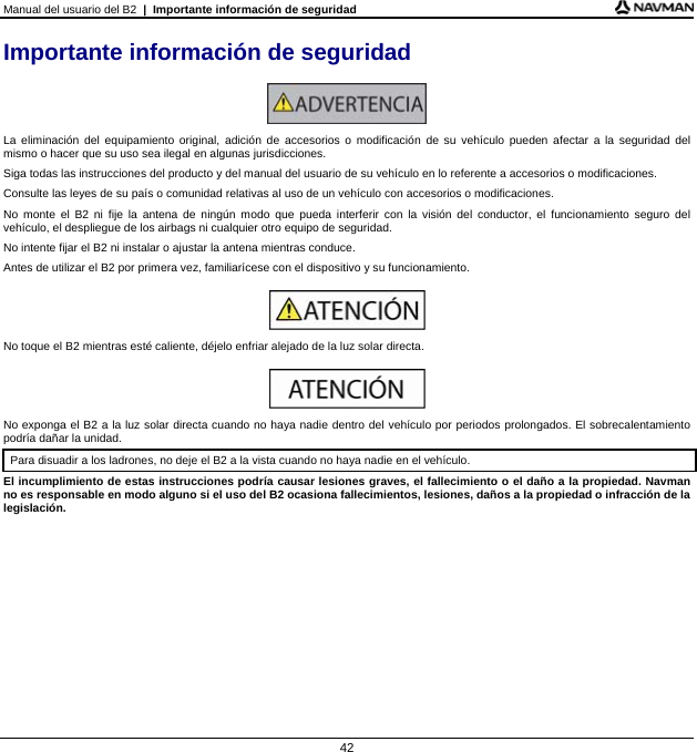 Manual del usuario del B2  |  Importante información de seguridad 42 Importante información de seguridad   La eliminación del equipamiento original, adición de accesorios o modificación de su vehículo pueden afectar a la seguridad del mismo o hacer que su uso sea ilegal en algunas jurisdicciones. Siga todas las instrucciones del producto y del manual del usuario de su vehículo en lo referente a accesorios o modificaciones. Consulte las leyes de su país o comunidad relativas al uso de un vehículo con accesorios o modificaciones. No monte el B2 ni fije la antena de ningún modo que pueda interferir con la visión del conductor, el funcionamiento seguro del vehículo, el despliegue de los airbags ni cualquier otro equipo de seguridad. No intente fijar el B2 ni instalar o ajustar la antena mientras conduce. Antes de utilizar el B2 por primera vez, familiarícese con el dispositivo y su funcionamiento.   No toque el B2 mientras esté caliente, déjelo enfriar alejado de la luz solar directa.   No exponga el B2 a la luz solar directa cuando no haya nadie dentro del vehículo por periodos prolongados. El sobrecalentamiento podría dañar la unidad. Para disuadir a los ladrones, no deje el B2 a la vista cuando no haya nadie en el vehículo.  El incumplimiento de estas instrucciones podría causar lesiones graves, el fallecimiento o el daño a la propiedad. Navman no es responsable en modo alguno si el uso del B2 ocasiona fallecimientos, lesiones, daños a la propiedad o infracción de la legislación.  