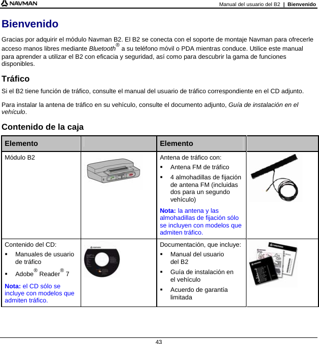 Manual del usuario del B2  |  Bienvenido 43 Bienvenido Gracias por adquirir el módulo Navman B2. El B2 se conecta con el soporte de montaje Navman para ofrecerle acceso manos libres mediante Bluetooth® a su teléfono móvil o PDA mientras conduce. Utilice este manual para aprender a utilizar el B2 con eficacia y seguridad, así como para descubrir la gama de funciones disponibles. Tráfico Si el B2 tiene función de tráfico, consulte el manual del usuario de tráfico correspondiente en el CD adjunto. Para instalar la antena de tráfico en su vehículo, consulte el documento adjunto, Guía de instalación en el vehículo. Contenido de la caja  Elemento   Elemento   Módulo B2  Antena de tráfico con:   Antena FM de tráfico   4 almohadillas de fijación de antena FM (incluidas dos para un segundo vehículo) Nota: la antena y las almohadillas de fijación sólo se incluyen con modelos que admiten tráfico.   Contenido del CD:   Manuales de usuario de tráfico  Adobe® Reader® 7 Nota: el CD sólo se incluye con modelos que admiten tráfico.  Documentación, que incluye:   Manual del usuario  del B2   Guía de instalación en  el vehículo   Acuerdo de garantía limitada       