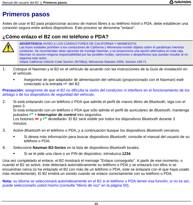 Manual del usuario del B2  |  Primeros pasos  46 Primeros pasos Antes de usar el B2 para proporcionar acceso de manos libres a su teléfono móvil o PDA, debe establecer una conexión segura entre ambos dispositivos. Este proceso se denomina &quot;enlace&quot;.  ¿Cómo enlazo el B2 con mi teléfono o PDA?  ADVERTENCIA AVISO A LOS CONDUCTORES DE CALIFORNIA Y MINNESOTA:  Las leyes estatales prohíben a los conductores de California y Minnesota montar objetos sobre el parabrisas mientras conducen. Se recomiendan otras opciones de montaje Navman, y se proporciona una opción alternativa en esta caja. Navman no asume ninguna responsabilidad por las posibles multas, sanciones o desperfectos que puedan resultar al no seguirse este aviso.  Véase California Vehicle Code Section 26708(a); Minnesota Statutes 2005, Section 169.71. 1.  Coloque el Navman y el B2 en el vehículo de acuerdo con las instrucciones de la Guía de instalación en el vehículo.   Asegúrese de que adaptador de alimentación del vehículo (proporcionado con el Navman) esté conectado a la entrada  del B2. Precaución: asegúrese de que el B2 no dificulta la visión del conductor ni interfiere en el funcionamiento de los airbags o de los dispositivos de seguridad del vehículo. 2.  Si está enlazando con un teléfono o PDA que admite el perfil de manos libres de Bluetooth, siga con el paso 3. Si está enlazando con un teléfono o PDA que sólo admite el perfil de auriculares de Bluetooth, mantenga pulsados  + Interruptor de control tres segundos. Los botones  y  destellarán. El B2 será visible por todos los dispositivos Bluetooth durante 3 minutos. 3. Active Bluetooth en el teléfono o PDA, y a continuación busque los dispositivos Bluetooth cercanos.    Si desea más información para buscar dispositivos Bluetooth, consulte el manual del usuario de su teléfono o PDA. 4. Seleccione Navman B2-Series en la lista de dispositivos Bluetooth locales.   Si se le pide una clave o un PIN de dispositivo, introduzca 1234. Una vez completado el enlace, el B2 mostrará el mensaje &quot;Enlace conseguido&quot;. A partir de ese momento, o cuando el B2 se active, éste detectará automáticamente su teléfono o PDA y se enlazará con ellos si se encuentran cerca (si ha enlazado el B2 con más de un teléfono o PDA, este se enlazará con el que haya usado más recientemente). El B2 emitirá un sonido cuando se enlace correctamente con su teléfono o PDA. Nota: su idioma se seleccionará automáticamente en el B2 si el teléfono o PDA tienen esa función; si no es así, puede seleccionarlo usted mismo (consulte &quot;Menú de voz&quot; en la página 50). 