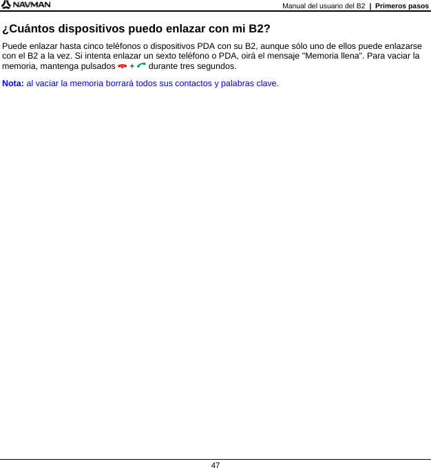 Manual del usuario del B2  |  Primeros pasos  47 ¿Cuántos dispositivos puedo enlazar con mi B2? Puede enlazar hasta cinco teléfonos o dispositivos PDA con su B2, aunque sólo uno de ellos puede enlazarse con el B2 a la vez. Si intenta enlazar un sexto teléfono o PDA, oirá el mensaje &quot;Memoria llena&quot;. Para vaciar la memoria, mantenga pulsados  +  durante tres segundos. Nota: al vaciar la memoria borrará todos sus contactos y palabras clave.   