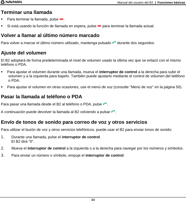 Manual del usuario del B2  |  Funciones básicas  49 Terminar una llamada   Para terminar la llamada, pulse .   Si está usando la función de llamada en espera, pulse  para terminar la llamada actual.  Volver a llamar al último número marcado Para volver a marcar el último número utilizado, mantenga pulsado  durante dos segundos.  Ajuste del volumen El B2 adoptará de forma predeterminada el nivel de volumen usado la última vez que se enlazó con el mismo teléfono o PDA.   Para ajustar el volumen durante una llamada, mueva el interruptor de control a la derecha para subir el volumen y a la izquierda para bajarlo. También puede ajustarlo mediante el control de volumen del teléfono o PDA.   Para ajustar el volumen en otras ocasiones, use el menú de voz (consulte &quot;Menú de voz&quot; en la página 50).  Pasar la llamada al teléfono o PDA Para pasar una llamada desde el B2 al teléfono o PDA, pulse . A continuación puede devolver la llamada al B2 volviendo a pulsar .  Envío de tonos de sonido para correo de voz y otros servicios Para utilizar el buzón de voz y otros servicios telefónicos, puede usar el B2 para enviar tonos de sonido: 1.  Durante una llamada, pulse el interruptor de control. El B2 dirá &quot;0&quot;. 2. Mueva el interruptor de control a la izquierda o a la derecha para navegar por los números y símbolos. 3.  Para enviar un número o símbolo, empuje el interruptor de control.    