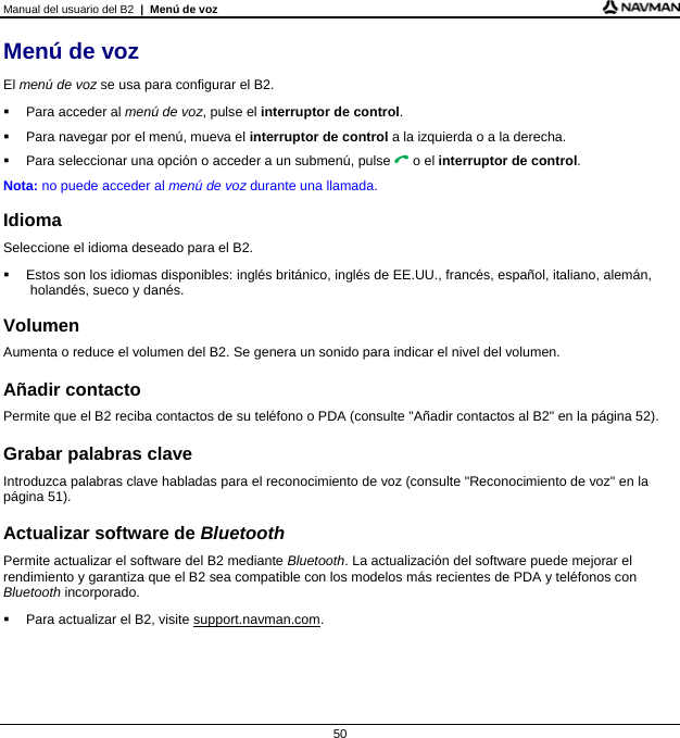 Manual del usuario del B2  |  Menú de voz  50 Menú de voz El menú de voz se usa para configurar el B2.   Para acceder al menú de voz, pulse el interruptor de control.   Para navegar por el menú, mueva el interruptor de control a la izquierda o a la derecha.   Para seleccionar una opción o acceder a un submenú, pulse  o el interruptor de control. Nota: no puede acceder al menú de voz durante una llamada.  Idioma Seleccione el idioma deseado para el B2.   Estos son los idiomas disponibles: inglés británico, inglés de EE.UU., francés, español, italiano, alemán, holandés, sueco y danés.  Volumen Aumenta o reduce el volumen del B2. Se genera un sonido para indicar el nivel del volumen.  Añadir contacto Permite que el B2 reciba contactos de su teléfono o PDA (consulte &quot;Añadir contactos al B2&quot; en la página 52).  Grabar palabras clave Introduzca palabras clave habladas para el reconocimiento de voz (consulte &quot;Reconocimiento de voz&quot; en la página 51).  Actualizar software de Bluetooth Permite actualizar el software del B2 mediante Bluetooth. La actualización del software puede mejorar el rendimiento y garantiza que el B2 sea compatible con los modelos más recientes de PDA y teléfonos con Bluetooth incorporado.   Para actualizar el B2, visite support.navman.com.   