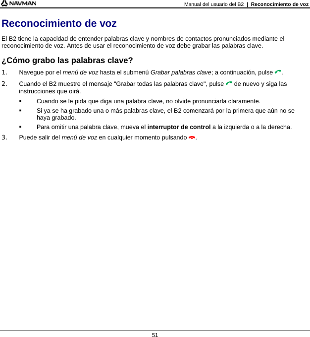 Manual del usuario del B2  |  Reconocimiento de voz  51 Reconocimiento de voz El B2 tiene la capacidad de entender palabras clave y nombres de contactos pronunciados mediante el reconocimiento de voz. Antes de usar el reconocimiento de voz debe grabar las palabras clave. ¿Cómo grabo las palabras clave? 1.  Navegue por el menú de voz hasta el submenú Grabar palabras clave; a continuación, pulse . 2.  Cuando el B2 muestre el mensaje &quot;Grabar todas las palabras clave&quot;, pulse  de nuevo y siga las instrucciones que oirá.   Cuando se le pida que diga una palabra clave, no olvide pronunciarla claramente.   Si ya se ha grabado una o más palabras clave, el B2 comenzará por la primera que aún no se haya grabado.   Para omitir una palabra clave, mueva el interruptor de control a la izquierda o a la derecha. 3.  Puede salir del menú de voz en cualquier momento pulsando .  