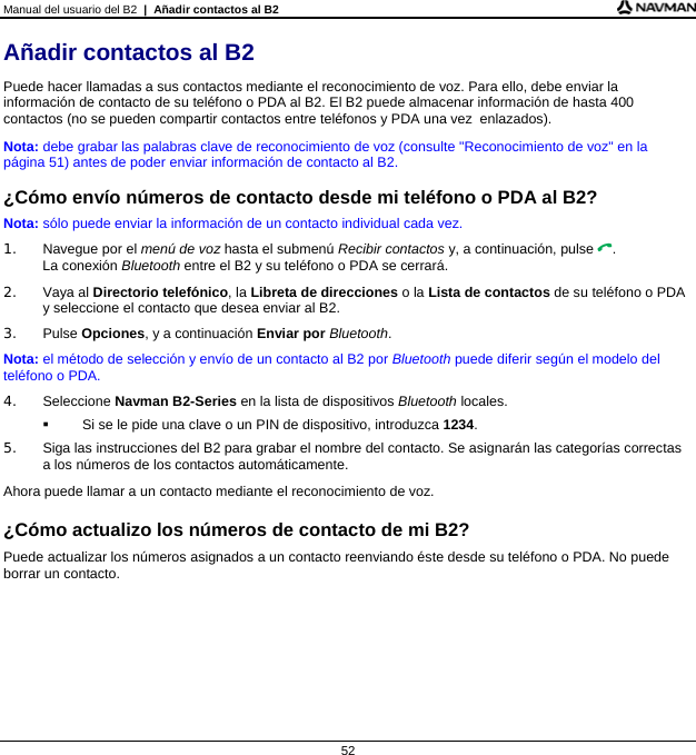 Manual del usuario del B2  |  Añadir contactos al B2  52 Añadir contactos al B2 Puede hacer llamadas a sus contactos mediante el reconocimiento de voz. Para ello, debe enviar la información de contacto de su teléfono o PDA al B2. El B2 puede almacenar información de hasta 400 contactos (no se pueden compartir contactos entre teléfonos y PDA una vez  enlazados). Nota: debe grabar las palabras clave de reconocimiento de voz (consulte &quot;Reconocimiento de voz&quot; en la página 51) antes de poder enviar información de contacto al B2.  ¿Cómo envío números de contacto desde mi teléfono o PDA al B2? Nota: sólo puede enviar la información de un contacto individual cada vez. 1.  Navegue por el menú de voz hasta el submenú Recibir contactos y, a continuación, pulse . La conexión Bluetooth entre el B2 y su teléfono o PDA se cerrará. 2. Vaya al Directorio telefónico, la Libreta de direcciones o la Lista de contactos de su teléfono o PDA y seleccione el contacto que desea enviar al B2. 3. Pulse Opciones, y a continuación Enviar por Bluetooth. Nota: el método de selección y envío de un contacto al B2 por Bluetooth puede diferir según el modelo del teléfono o PDA. 4. Seleccione Navman B2-Series en la lista de dispositivos Bluetooth locales.   Si se le pide una clave o un PIN de dispositivo, introduzca 1234. 5.  Siga las instrucciones del B2 para grabar el nombre del contacto. Se asignarán las categorías correctas a los números de los contactos automáticamente. Ahora puede llamar a un contacto mediante el reconocimiento de voz.  ¿Cómo actualizo los números de contacto de mi B2? Puede actualizar los números asignados a un contacto reenviando éste desde su teléfono o PDA. No puede borrar un contacto.  