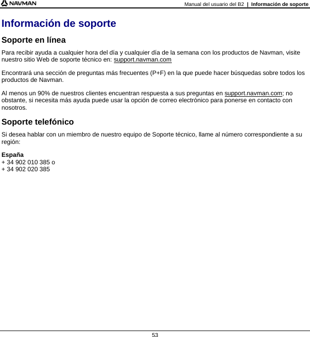 Manual del usuario del B2  |  Información de soporte  53 Información de soporte Soporte en línea Para recibir ayuda a cualquier hora del día y cualquier día de la semana con los productos de Navman, visite nuestro sitio Web de soporte técnico en: support.navman.com Encontrará una sección de preguntas más frecuentes (P+F) en la que puede hacer búsquedas sobre todos los productos de Navman. Al menos un 90% de nuestros clientes encuentran respuesta a sus preguntas en support.navman.com; no obstante, si necesita más ayuda puede usar la opción de correo electrónico para ponerse en contacto con nosotros. Soporte telefónico Si desea hablar con un miembro de nuestro equipo de Soporte técnico, llame al número correspondiente a su región: España + 34 902 010 385 o  + 34 902 020 385   