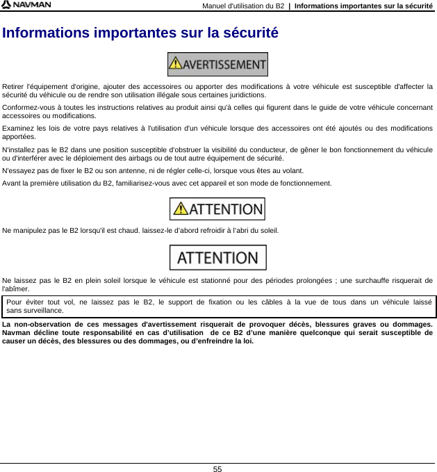 Manuel d&apos;utilisation du B2  |  Informations importantes sur la sécurité  55 Informations importantes sur la sécurité   Retirer l&apos;équipement d&apos;origine, ajouter des accessoires ou apporter des modifications à votre véhicule est susceptible d&apos;affecter la sécurité du véhicule ou de rendre son utilisation illégale sous certaines juridictions. Conformez-vous à toutes les instructions relatives au produit ainsi qu&apos;à celles qui figurent dans le guide de votre véhicule concernant accessoires ou modifications. Examinez les lois de votre pays relatives à l&apos;utilisation d&apos;un véhicule lorsque des accessoires ont été ajoutés ou des modifications apportées. N&apos;installez pas le B2 dans une position susceptible d&apos;obstruer la visibilité du conducteur, de gêner le bon fonctionnement du véhicule ou d&apos;interférer avec le déploiement des airbags ou de tout autre équipement de sécurité. N&apos;essayez pas de fixer le B2 ou son antenne, ni de régler celle-ci, lorsque vous êtes au volant. Avant la première utilisation du B2, familiarisez-vous avec cet appareil et son mode de fonctionnement.   Ne manipulez pas le B2 lorsqu&apos;il est chaud. laissez-le d’abord refroidir à l’abri du soleil.   Ne laissez pas le B2 en plein soleil lorsque le véhicule est stationné pour des périodes prolongées ; une surchauffe risquerait de l&apos;abîmer. Pour éviter tout vol, ne laissez pas le B2, le support de fixation ou les câbles à la vue de tous dans un véhicule laissé sans surveillance. La non-observation de ces messages d&apos;avertissement risquerait de provoquer décès, blessures graves ou dommages. Navman décline toute responsabilité en cas d’utilisation  de ce B2 d’une manière quelconque qui serait susceptible de causer un décès, des blessures ou des dommages, ou d’enfreindre la loi.  