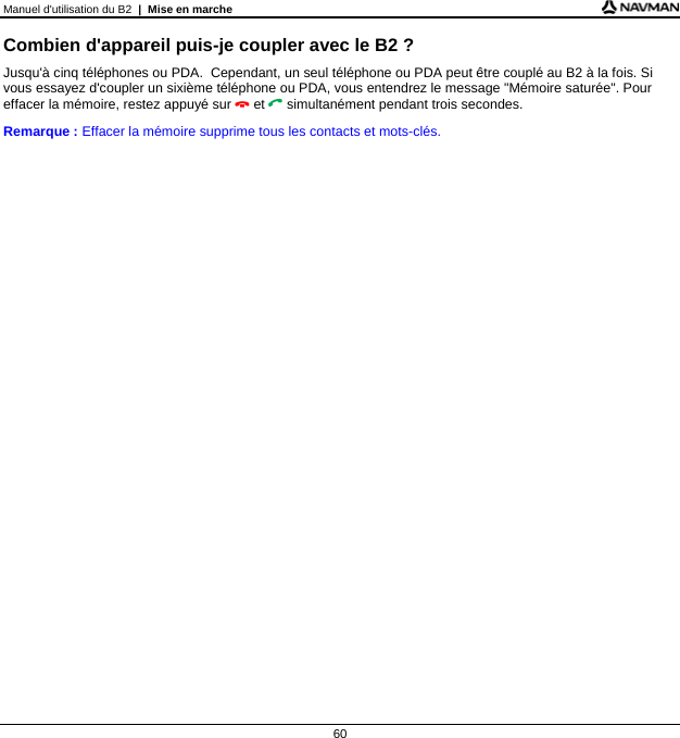 Manuel d&apos;utilisation du B2  |  Mise en marche  60 Combien d&apos;appareil puis-je coupler avec le B2 ? Jusqu&apos;à cinq téléphones ou PDA.  Cependant, un seul téléphone ou PDA peut être couplé au B2 à la fois. Si vous essayez d&apos;coupler un sixième téléphone ou PDA, vous entendrez le message &quot;Mémoire saturée&quot;. Pour effacer la mémoire, restez appuyé sur  et  simultanément pendant trois secondes. Remarque : Effacer la mémoire supprime tous les contacts et mots-clés.   