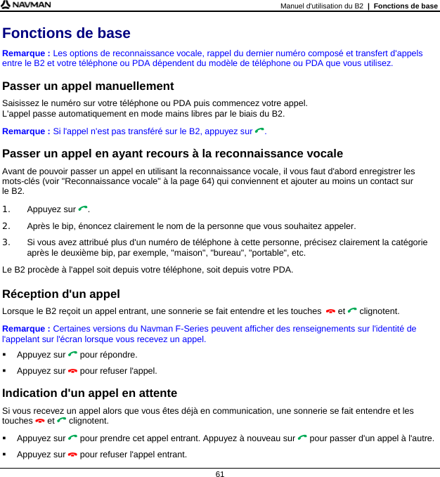 Manuel d&apos;utilisation du B2  |  Fonctions de base  61 Fonctions de base Remarque : Les options de reconnaissance vocale, rappel du dernier numéro composé et transfert d&apos;appels entre le B2 et votre téléphone ou PDA dépendent du modèle de téléphone ou PDA que vous utilisez.  Passer un appel manuellement Saisissez le numéro sur votre téléphone ou PDA puis commencez votre appel.  L&apos;appel passe automatiquement en mode mains libres par le biais du B2. Remarque : Si l&apos;appel n&apos;est pas transféré sur le B2, appuyez sur .  Passer un appel en ayant recours à la reconnaissance vocale Avant de pouvoir passer un appel en utilisant la reconnaissance vocale, il vous faut d&apos;abord enregistrer les mots-clés (voir &quot;Reconnaissance vocale&quot; à la page 64) qui conviennent et ajouter au moins un contact sur  le B2. 1. Appuyez sur . 2.  Après le bip, énoncez clairement le nom de la personne que vous souhaitez appeler. 3.  Si vous avez attribué plus d&apos;un numéro de téléphone à cette personne, précisez clairement la catégorie après le deuxième bip, par exemple, &quot;maison&quot;, &quot;bureau&quot;, &quot;portable&quot;, etc. Le B2 procède à l&apos;appel soit depuis votre téléphone, soit depuis votre PDA.  Réception d&apos;un appel Lorsque le B2 reçoit un appel entrant, une sonnerie se fait entendre et les touches  et  clignotent.  Remarque : Certaines versions du Navman F-Series peuvent afficher des renseignements sur l&apos;identité de l&apos;appelant sur l&apos;écran lorsque vous recevez un appel.  Appuyez sur  pour répondre.  Appuyez sur  pour refuser l&apos;appel.  Indication d&apos;un appel en attente Si vous recevez un appel alors que vous êtes déjà en communication, une sonnerie se fait entendre et les touches  et  clignotent.  Appuyez sur  pour prendre cet appel entrant. Appuyez à nouveau sur  pour passer d&apos;un appel à l&apos;autre.  Appuyez sur  pour refuser l&apos;appel entrant. 