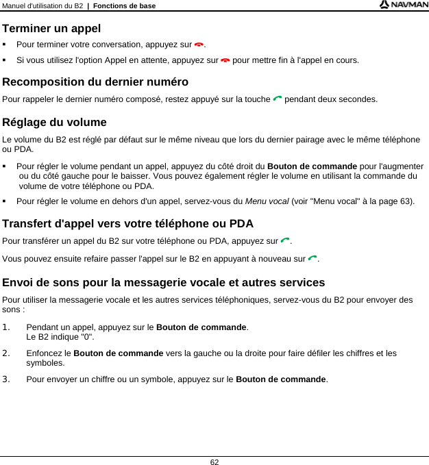 Manuel d&apos;utilisation du B2  |  Fonctions de base  62 Terminer un appel   Pour terminer votre conversation, appuyez sur .   Si vous utilisez l&apos;option Appel en attente, appuyez sur  pour mettre fin à l&apos;appel en cours.  Recomposition du dernier numéro Pour rappeler le dernier numéro composé, restez appuyé sur la touche  pendant deux secondes.  Réglage du volume Le volume du B2 est réglé par défaut sur le même niveau que lors du dernier pairage avec le même téléphone ou PDA.   Pour régler le volume pendant un appel, appuyez du côté droit du Bouton de commande pour l&apos;augmenter ou du côté gauche pour le baisser. Vous pouvez également régler le volume en utilisant la commande du volume de votre téléphone ou PDA.   Pour régler le volume en dehors d&apos;un appel, servez-vous du Menu vocal (voir &quot;Menu vocal&quot; à la page 63).  Transfert d&apos;appel vers votre téléphone ou PDA Pour transférer un appel du B2 sur votre téléphone ou PDA, appuyez sur . Vous pouvez ensuite refaire passer l&apos;appel sur le B2 en appuyant à nouveau sur .  Envoi de sons pour la messagerie vocale et autres services Pour utiliser la messagerie vocale et les autres services téléphoniques, servez-vous du B2 pour envoyer des sons : 1.  Pendant un appel, appuyez sur le Bouton de commande. Le B2 indique &quot;0&quot;. 2. Enfoncez le Bouton de commande vers la gauche ou la droite pour faire défiler les chiffres et les symboles. 3.  Pour envoyer un chiffre ou un symbole, appuyez sur le Bouton de commande.    