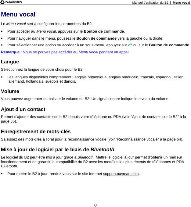 Manuel d&apos;utilisation du B2  |  Menu vocal  63 Menu vocal Le Menu vocal sert à configurer les paramètres du B2.   Pour accéder au Menu vocal, appuyez sur le Bouton de commande.   Pour naviguer dans le menu, poussez le Bouton de commande vers la gauche ou la droite.   Pour sélectionner une option ou accéder à un sous-menu, appuyez sur  ou sur le Bouton de commande. Remarque : Vous ne pouvez pas accéder au Menu vocal pendant un appel.  Langue Sélectionnez la langue de votre choix pour le B2.   Les langues disponibles comprennent : anglais britannique, anglais américain, français, espagnol, italien, allemand, hollandais, suédois et danois.  Volume Vous pouvez augmenter ou baisser le volume du B2. Un signal sonore indique le niveau du volume.  Ajout d&apos;un contact Permet d&apos;ajouter des contacts sur le B2 depuis votre téléphone ou PDA (voir &quot;Ajout de contacts sur le B2&quot; à la page 65).  Enregistrement de mots-clés Saisissez des mots-clés à l&apos;oral pour la reconnaissance vocale (voir &quot;Reconnaissance vocale&quot; à la page 64).  Mise à jour de logiciel par le biais de Bluetooth Le logiciel du B2 peut être mis à jour grâce à Bluetooth. Mettre le logiciel à jour permet d&apos;obtenir un meilleur fonctionnement et de garantir la compatibilité du B2 avec les modèles les plus récents de téléphones et PDA Bluetooth.   Pour mettre le B2 à jour, rendez-vous sur le site Internet support.navman.com.   