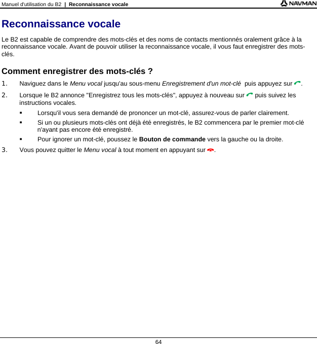 Manuel d&apos;utilisation du B2  |  Reconnaissance vocale  64 Reconnaissance vocale Le B2 est capable de comprendre des mots-clés et des noms de contacts mentionnés oralement grâce à la reconnaissance vocale. Avant de pouvoir utiliser la reconnaissance vocale, il vous faut enregistrer des mots-clés.  Comment enregistrer des mots-clés ? 1.  Naviguez dans le Menu vocal jusqu&apos;au sous-menu Enregistrement d&apos;un mot-clé  puis appuyez sur . 2.  Lorsque le B2 annonce &quot;Enregistrez tous les mots-clés&quot;, appuyez à nouveau sur  puis suivez les instructions vocales.   Lorsqu&apos;il vous sera demandé de prononcer un mot-clé, assurez-vous de parler clairement.   Si un ou plusieurs mots-clés ont déjà été enregistrés, le B2 commencera par le premier mot-clé n&apos;ayant pas encore été enregistré.   Pour ignorer un mot-clé, poussez le Bouton de commande vers la gauche ou la droite. 3.  Vous pouvez quitter le Menu vocal à tout moment en appuyant sur .  