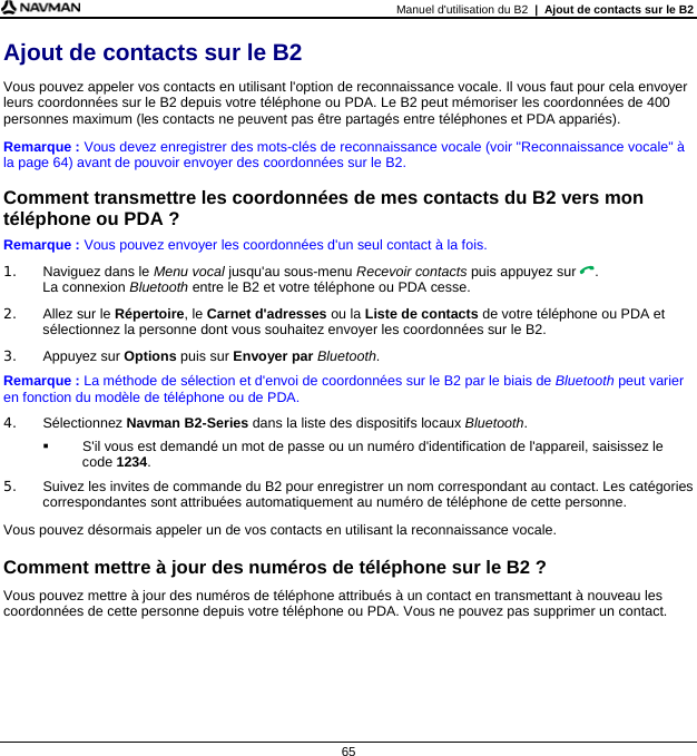 Manuel d&apos;utilisation du B2  |  Ajout de contacts sur le B2  65 Ajout de contacts sur le B2 Vous pouvez appeler vos contacts en utilisant l&apos;option de reconnaissance vocale. Il vous faut pour cela envoyer leurs coordonnées sur le B2 depuis votre téléphone ou PDA. Le B2 peut mémoriser les coordonnées de 400 personnes maximum (les contacts ne peuvent pas être partagés entre téléphones et PDA appariés). Remarque : Vous devez enregistrer des mots-clés de reconnaissance vocale (voir &quot;Reconnaissance vocale&quot; à la page 64) avant de pouvoir envoyer des coordonnées sur le B2.  Comment transmettre les coordonnées de mes contacts du B2 vers mon téléphone ou PDA ? Remarque : Vous pouvez envoyer les coordonnées d&apos;un seul contact à la fois. 1.  Naviguez dans le Menu vocal jusqu&apos;au sous-menu Recevoir contacts puis appuyez sur . La connexion Bluetooth entre le B2 et votre téléphone ou PDA cesse.  2.  Allez sur le Répertoire, le Carnet d&apos;adresses ou la Liste de contacts de votre téléphone ou PDA et sélectionnez la personne dont vous souhaitez envoyer les coordonnées sur le B2. 3. Appuyez sur Options puis sur Envoyer par Bluetooth. Remarque : La méthode de sélection et d&apos;envoi de coordonnées sur le B2 par le biais de Bluetooth peut varier en fonction du modèle de téléphone ou de PDA. 4. Sélectionnez Navman B2-Series dans la liste des dispositifs locaux Bluetooth.   S&apos;il vous est demandé un mot de passe ou un numéro d&apos;identification de l&apos;appareil, saisissez le code 1234. 5.  Suivez les invites de commande du B2 pour enregistrer un nom correspondant au contact. Les catégories correspondantes sont attribuées automatiquement au numéro de téléphone de cette personne. Vous pouvez désormais appeler un de vos contacts en utilisant la reconnaissance vocale.  Comment mettre à jour des numéros de téléphone sur le B2 ? Vous pouvez mettre à jour des numéros de téléphone attribués à un contact en transmettant à nouveau les coordonnées de cette personne depuis votre téléphone ou PDA. Vous ne pouvez pas supprimer un contact.  