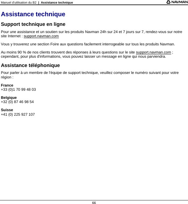 Manuel d&apos;utilisation du B2  |  Assistance technique  66 Assistance technique Support technique en ligne Pour une assistance et un soutien sur les produits Navman 24h sur 24 et 7 jours sur 7, rendez-vous sur notre site Internet : support.navman.com Vous y trouverez une section Foire aux questions facilement interrogeable sur tous les produits Navman. Au moins 90 % de nos clients trouvent des réponses à leurs questions sur le site support.navman.com ; cependant, pour plus d&apos;informations, vous pouvez laisser un message en ligne qui nous parviendra. Assistance téléphonique Pour parler à un membre de l&apos;équipe de support technique, veuillez composer le numéro suivant pour votre région : France +33 (0)1 70 99 48 03 Belgique +32 (0) 87 46 98 54 Suisse +41 (0) 225 927 107    