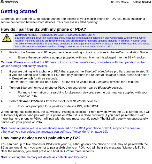 B2 User Manual  |  Getting Started  7 Getting Started Before you can use the B2 to provide hands-free access to your mobile phone or PDA, you must establish a secure connection between both devices. This process is called &quot;pairing&quot;.  How do I pair the B2 with my phone or PDA?   WARNING NOTICE TO DRIVERS IN CALIFORNIA AND MINNESOTA:  State law prohibits drivers in California and Minnesota from mounting objects on their windshields while driving. Other Navman mounting options are recommended and an alternative mounting option is included in this box. Navman does not take any responsibility for any fines, penalties, or damages that maybe incurred as a result of disregarding this notice. See California Vehicle Code Section 26708(a); Minnesota Statutes 2005, Section 169.71. 1.  Position the Navman and B2 in your vehicle according to the instructions in the In-Car Installation Guide.   Ensure the in-car vehicle adaptor (supplied with your Navman) is plugged into the B2  socket. Caution: Please ensure that the B2 does not obstruct the driver&apos;s view, or interfere with the operation of the vehicle airbags and safety devices. 2.  If you are pairing with a phone or PDA that supports the Bluetooth Hands-free profile, continue to step 3. If you are pairing with a phone or PDA that only supports the Bluetooth Headset profile, press and hold  + Control switch for three seconds. The  and  buttons will both flash. The B2 will be visible to all Bluetooth devices for 3 minutes. 3. Turn on Bluetooth on your phone or PDA, then search for near-by Bluetooth devices.    For more information on searching for Bluetooth devices, see the user manual supplied with your phone or PDA. 4. Select Navman B2-Series from the list of local Bluetooth devices.   If you are prompted for a passkey or device PIN, enter 1234. When pairing has completed, the B2 will say &quot;Pairing successful&quot;. From now on, when the B2 is turned on, it will automatically detect and pair with your phone or PDA if it is in close proximity (if you have paired the B2 with more than one phone or PDA, it will pair with the one most recently used). The B2 will beep when successfully paired with your phone or PDA. Note: Your language will be automatically selected on the B2 if your phone or PDA supports this feature; otherwise, you can select the language yourself (see &quot;Voice Menu&quot; on page 10). How many devices can I pair with my B2? You can pair up to five phones or PDAs with your B2, although only one phone or PDA may be paired with the B2 at any one time. If you attempt to pair a sixth phone or PDA, you will hear the message &quot;Memory full&quot;. To clear the memory, you must press and hold  +  for three seconds. Note: Clearing the memory will delete all contacts and keywords. 