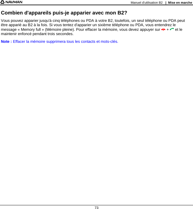 Manuel d&apos;utilisation B2   |  Mise en marche  73 Combien d&apos;appareils puis-je apparier avec mon B2? Vous pouvez apparier jusqu&apos;à cinq téléphones ou PDA à votre B2, toutefois, un seul téléphone ou PDA peut être apparié au B2 à la fois. Si vous tentez d&apos;apparier un sixième téléphone ou PDA, vous entendrez le message « Memory full » (Mémoire pleine). Pour effacer la mémoire, vous devez appuyer sur  +  et le maintenir enfoncé pendant trois secondes. Note : Effacer la mémoire supprimera tous les contacts et mots-clés.   