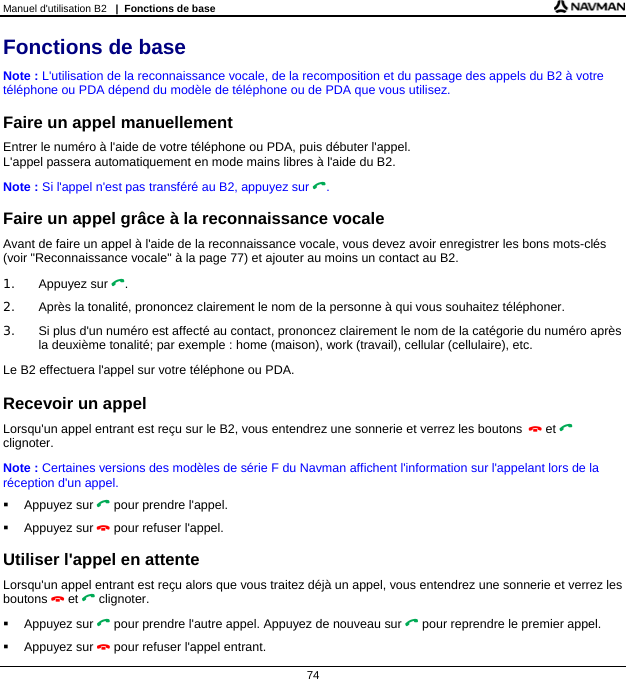 Manuel d&apos;utilisation B2   |  Fonctions de base  74 Fonctions de base Note : L&apos;utilisation de la reconnaissance vocale, de la recomposition et du passage des appels du B2 à votre téléphone ou PDA dépend du modèle de téléphone ou de PDA que vous utilisez.  Faire un appel manuellement Entrer le numéro à l&apos;aide de votre téléphone ou PDA, puis débuter l&apos;appel.  L&apos;appel passera automatiquement en mode mains libres à l&apos;aide du B2. Note : Si l&apos;appel n&apos;est pas transféré au B2, appuyez sur .  Faire un appel grâce à la reconnaissance vocale Avant de faire un appel à l&apos;aide de la reconnaissance vocale, vous devez avoir enregistrer les bons mots-clés (voir &quot;Reconnaissance vocale&quot; à la page 77) et ajouter au moins un contact au B2. 1. Appuyez sur . 2.  Après la tonalité, prononcez clairement le nom de la personne à qui vous souhaitez téléphoner. 3.  Si plus d&apos;un numéro est affecté au contact, prononcez clairement le nom de la catégorie du numéro après la deuxième tonalité; par exemple : home (maison), work (travail), cellular (cellulaire), etc. Le B2 effectuera l&apos;appel sur votre téléphone ou PDA.  Recevoir un appel Lorsqu&apos;un appel entrant est reçu sur le B2, vous entendrez une sonnerie et verrez les boutons  et  clignoter.  Note : Certaines versions des modèles de série F du Navman affichent l&apos;information sur l&apos;appelant lors de la réception d&apos;un appel.  Appuyez sur  pour prendre l&apos;appel.  Appuyez sur  pour refuser l&apos;appel.  Utiliser l&apos;appel en attente Lorsqu&apos;un appel entrant est reçu alors que vous traitez déjà un appel, vous entendrez une sonnerie et verrez les boutons  et  clignoter.  Appuyez sur  pour prendre l&apos;autre appel. Appuyez de nouveau sur  pour reprendre le premier appel.  Appuyez sur  pour refuser l&apos;appel entrant. 