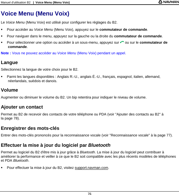 Manuel d&apos;utilisation B2   |  Voice Menu (Menu Voix)  76 Voice Menu (Menu Voix) Le Voice Menu (Menu Voix) est utilisé pour configurer les réglages du B2.   Pour accéder au Voice Menu (Menu Voix), appuyez sur le commutateur de commande.   Pour naviguer dans le menu, appuyez sur la gauche ou la droite du commutateur de commande.   Pour sélectionner une option ou accéder à un sous-menu, appuyez sur  ou sur le commutateur de commande. Note : Vous ne pouvez accéder au Voice Menu (Menu Voix) pendant un appel.  Langue Sélectionnez la langue de votre choix pour le B2.   Parmi les langues disponibles : Anglais R.-U., anglais É.-U., français, espagnol, italien, allemand, néerlandais, suédois et danois.  Volume Augmenter ou diminuer le volume du B2. Un bip retentira pour indiquer le niveau de volume.  Ajouter un contact Permet au B2 de recevoir des contacts de votre téléphone ou PDA (voir &quot;Ajouter des contacts au B2&quot; à  la page 78).  Enregistrer des mots-clés Entrer des mots-clés prononcés pour la reconnaissance vocale (voir &quot;Reconnaissance vocale&quot; à la page 77).  Effectuer la mise à jour du logiciel par Bluetooth Permet au logiciel du B2 d&apos;être mis à jour grâce à Bluetooth. La mise à jour du logiciel peut contribuer à améliorer la performance et veiller à ce que le B2 soit compatible avec les plus récents modèles de téléphones et PDA Bluetooth.   Pour effectuer la mise à jour du B2, visitez support.navman.com.   
