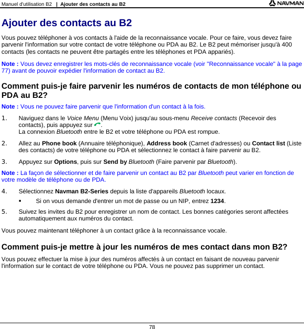 Manuel d&apos;utilisation B2   |  Ajouter des contacts au B2  78 Ajouter des contacts au B2 Vous pouvez téléphoner à vos contacts à l&apos;aide de la reconnaissance vocale. Pour ce faire, vous devez faire parvenir l&apos;information sur votre contact de votre téléphone ou PDA au B2. Le B2 peut mémoriser jusqu&apos;à 400 contacts (les contacts ne peuvent être partagés entre les téléphones et PDA appariés). Note : Vous devez enregistrer les mots-clés de reconnaissance vocale (voir &quot;Reconnaissance vocale&quot; à la page 77) avant de pouvoir expédier l&apos;information de contact au B2.  Comment puis-je faire parvenir les numéros de contacts de mon téléphone ou PDA au B2? Note : Vous ne pouvez faire parvenir que l&apos;information d&apos;un contact à la fois. 1.  Naviguez dans le Voice Menu (Menu Voix) jusqu&apos;au sous-menu Receive contacts (Recevoir des contacts), puis appuyez sur . La connexion Bluetooth entre le B2 et votre téléphone ou PDA est rompue. 2. Allez au Phone book (Annuaire téléphonique), Address book (Carnet d&apos;adresses) ou Contact list (Liste des contacts) de votre téléphone ou PDA et sélectionnez le contact à faire parvenir au B2. 3. Appuyez sur Options, puis sur Send by Bluetooth (Faire parvenir par Bluetooth). Note : La façon de sélectionner et de faire parvenir un contact au B2 par Bluetooth peut varier en fonction de votre modèle de téléphone ou de PDA. 4. Sélectionnez Navman B2-Series depuis la liste d&apos;appareils Bluetooth locaux.   Si on vous demande d&apos;entrer un mot de passe ou un NIP, entrez 1234. 5.  Suivez les invites du B2 pour enregistrer un nom de contact. Les bonnes catégories seront affectées automatiquement aux numéros du contact. Vous pouvez maintenant téléphoner à un contact grâce à la reconnaissance vocale.  Comment puis-je mettre à jour les numéros de mes contact dans mon B2? Vous pouvez effectuer la mise à jour des numéros affectés à un contact en faisant de nouveau parvenir l&apos;information sur le contact de votre téléphone ou PDA. Vous ne pouvez pas supprimer un contact.  