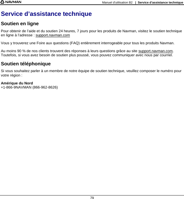 Manuel d&apos;utilisation B2   |  Service d’assistance technique  79 Service d’assistance technique Soutien en ligne Pour obtenir de l’aide et du soutien 24 heures, 7 jours pour les produits de Navman, visitez le soutien technique en ligne à l’adresse : support.navman.com Vous y trouverez une Foire aux questions (FAQ) entièrement interrogeable pour tous les produits Navman. Au moins 90 % de nos clients trouvent des réponses à leurs questions grâce au site support.navman.com. Toutefois, si vous avez besoin de soutien plus poussé, vous pouvez communiquer avec nous par courriel. Soutien téléphonique Si vous souhaitez parler à un membre de notre équipe de soutien technique, veuillez composer le numéro pour votre région : Amérique du Nord +1-866-9NAVMAN (866-962-8626)    