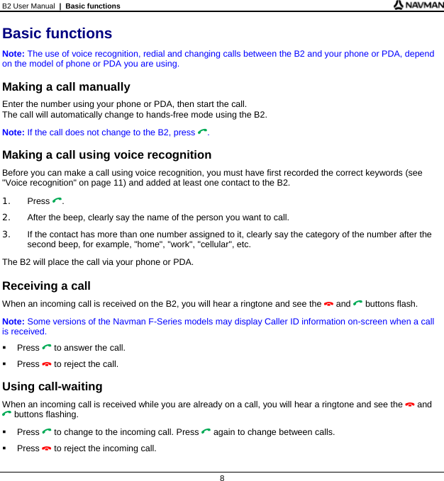 B2 User Manual  |  Basic functions  8 Basic functions Note: The use of voice recognition, redial and changing calls between the B2 and your phone or PDA, depend on the model of phone or PDA you are using.  Making a call manually Enter the number using your phone or PDA, then start the call.  The call will automatically change to hands-free mode using the B2. Note: If the call does not change to the B2, press .  Making a call using voice recognition Before you can make a call using voice recognition, you must have first recorded the correct keywords (see &quot;Voice recognition&quot; on page 11) and added at least one contact to the B2. 1. Press . 2.  After the beep, clearly say the name of the person you want to call. 3.  If the contact has more than one number assigned to it, clearly say the category of the number after the second beep, for example, &quot;home&quot;, &quot;work&quot;, &quot;cellular&quot;, etc. The B2 will place the call via your phone or PDA.  Receiving a call When an incoming call is received on the B2, you will hear a ringtone and see the  and  buttons flash.  Note: Some versions of the Navman F-Series models may display Caller ID information on-screen when a call is received.  Press  to answer the call.  Press  to reject the call.  Using call-waiting When an incoming call is received while you are already on a call, you will hear a ringtone and see the  and  buttons flashing.  Press  to change to the incoming call. Press  again to change between calls.  Press  to reject the incoming call. 