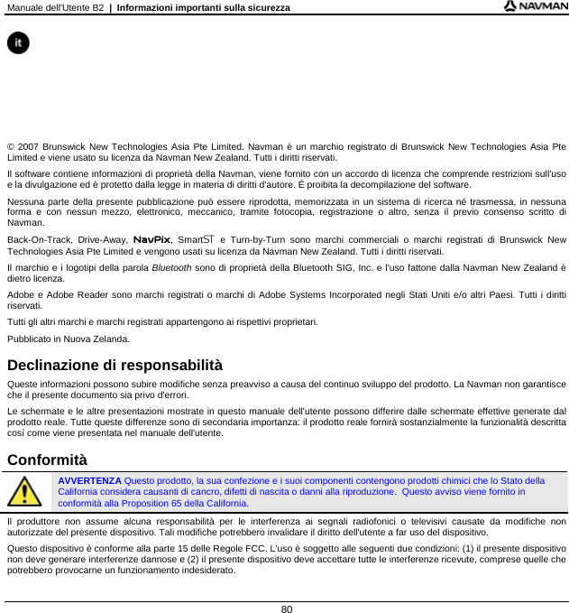 Manuale dell&apos;Utente B2  |  Informazioni importanti sulla sicurezza  80       © 2007 Brunswick New Technologies Asia Pte Limited. Navman è un marchio registrato di Brunswick New Technologies Asia Pte Limited e viene usato su licenza da Navman New Zealand. Tutti i diritti riservati. Il software contiene informazioni di proprietà della Navman, viene fornito con un accordo di licenza che comprende restrizioni sull&apos;uso e la divulgazione ed è protetto dalla legge in materia di diritti d&apos;autore. È proibita la decompilazione del software. Nessuna parte della presente pubblicazione può essere riprodotta, memorizzata in un sistema di ricerca né trasmessa, in nessuna forma e con nessun mezzo, elettronico, meccanico, tramite fotocopia, registrazione o altro, senza il previo consenso scritto di Navman. Back-On-Track, Drive-Away, NavPix, Smart e Turn-by-Turn sono marchi commerciali o marchi registrati di Brunswick New Technologies Asia Pte Limited e vengono usati su licenza da Navman New Zealand. Tutti i diritti riservati. Il marchio e i logotipi della parola Bluetooth sono di proprietà della Bluetooth SIG, Inc. e l&apos;uso fattone dalla Navman New Zealand è dietro licenza. Adobe e Adobe Reader sono marchi registrati o marchi di Adobe Systems Incorporated negli Stati Uniti e/o altri Paesi. Tutti i diritti riservati. Tutti gli altri marchi e marchi registrati appartengono ai rispettivi proprietari. Pubblicato in Nuova Zelanda.  Declinazione di responsabilità Queste informazioni possono subire modifiche senza preavviso a causa del continuo sviluppo del prodotto. La Navman non garantisce che il presente documento sia privo d&apos;errori. Le schermate e le altre presentazioni mostrate in questo manuale dell&apos;utente possono differire dalle schermate effettive generate dal prodotto reale. Tutte queste differenze sono di secondaria importanza: il prodotto reale fornirà sostanzialmente la funzionalità descritta così come viene presentata nel manuale dell&apos;utente.  Conformità  AVVERTENZA Questo prodotto, la sua confezione e i suoi componenti contengono prodotti chimici che lo Stato della California considera causanti di cancro, difetti di nascita o danni alla riproduzione.  Questo avviso viene fornito in conformità alla Proposition 65 della California. Il produttore non assume alcuna responsabilità per le interferenza ai segnali radiofonici o televisivi causate da modifiche non autorizzate del presente dispositivo. Tali modifiche potrebbero invalidare il diritto dell&apos;utente a far uso del dispositivo. Questo dispositivo è conforme alla parte 15 delle Regole FCC. L’uso è soggetto alle seguenti due condizioni: (1) il presente dispositivo non deve generare interferenze dannose e (2) il presente dispositivo deve accettare tutte le interferenze ricevute, comprese quelle che potrebbero provocarne un funzionamento indesiderato. 