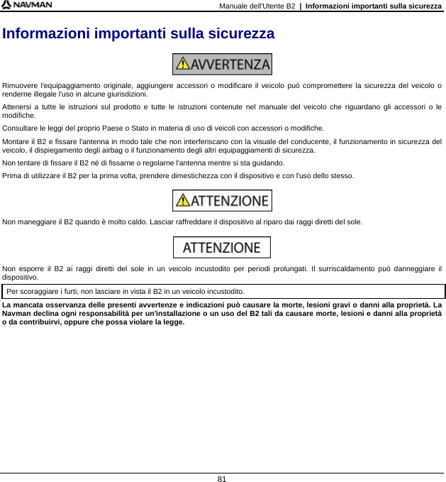 Manuale dell&apos;Utente B2  |  Informazioni importanti sulla sicurezza  81 Informazioni importanti sulla sicurezza   Rimuovere l&apos;equipaggiamento originale, aggiungere accessori o modificare il veicolo può compromettere la sicurezza del veicolo o renderne illegale l&apos;uso in alcune giurisdizioni. Attenersi a tutte le istruzioni sul prodotto e tutte le istruzioni contenute nel manuale del veicolo che riguardano gli accessori o le modifiche. Consultare le leggi del proprio Paese o Stato in materia di uso di veicoli con accessori o modifiche. Montare il B2 e fissare l&apos;antenna in modo tale che non interferiscano con la visuale del conducente, il funzionamento in sicurezza del veicolo, il dispiegamento degli airbag o il funzionamento degli altri equipaggiamenti di sicurezza. Non tentare di fissare il B2 né di fissarne o regolarne l&apos;antenna mentre si sta guidando. Prima di utilizzare il B2 per la prima volta, prendere dimestichezza con il dispositivo e con l&apos;uso dello stesso.   Non maneggiare il B2 quando è molto caldo. Lasciar raffreddare il dispositivo al riparo dai raggi diretti del sole.   Non esporre il B2 ai raggi diretti del sole in un veicolo incustodito per periodi prolungati. Il surriscaldamento può danneggiare il dispositivo. Per scoraggiare i furti, non lasciare in vista il B2 in un veicolo incustodito. La mancata osservanza delle presenti avvertenze e indicazioni può causare la morte, lesioni gravi o danni alla proprietà. La Navman declina ogni responsabilità per un&apos;installazione o un uso del B2 tali da causare morte, lesioni e danni alla proprietà o da contribuirvi, oppure che possa violare la legge.  