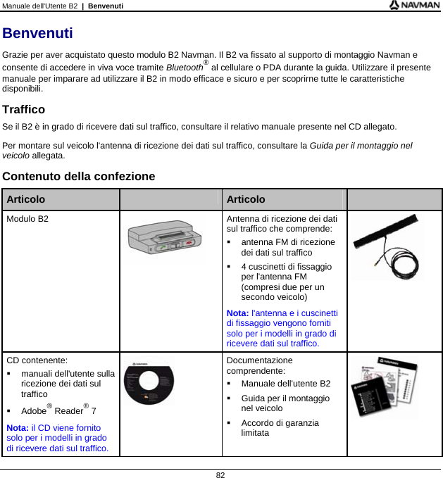 Manuale dell&apos;Utente B2  |  Benvenuti 82 Benvenuti Grazie per aver acquistato questo modulo B2 Navman. Il B2 va fissato al supporto di montaggio Navman e consente di accedere in viva voce tramite Bluetooth® al cellulare o PDA durante la guida. Utilizzare il presente manuale per imparare ad utilizzare il B2 in modo efficace e sicuro e per scoprirne tutte le caratteristiche disponibili. Traffico Se il B2 è in grado di ricevere dati sul traffico, consultare il relativo manuale presente nel CD allegato. Per montare sul veicolo l&apos;antenna di ricezione dei dati sul traffico, consultare la Guida per il montaggio nel veicolo allegata. Contenuto della confezione  Articolo   Articolo   Modulo B2   Antenna di ricezione dei dati sul traffico che comprende:   antenna FM di ricezione dei dati sul traffico     4 cuscinetti di fissaggio per l&apos;antenna FM (compresi due per un secondo veicolo) Nota: l&apos;antenna e i cuscinetti di fissaggio vengono forniti solo per i modelli in grado di ricevere dati sul traffico.   CD contenente:   manuali dell&apos;utente sulla ricezione dei dati sul traffico  Adobe® Reader® 7 Nota: il CD viene fornito solo per i modelli in grado di ricevere dati sul traffico.  Documentazione comprendente:   Manuale dell&apos;utente B2   Guida per il montaggio nel veicolo  Accordo di garanzia limitata       