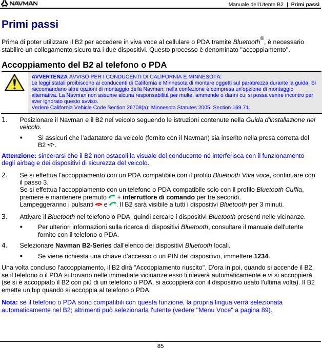 Manuale dell&apos;Utente B2  |  Primi passi  85 Primi passi Prima di poter utilizzare il B2 per accedere in viva voce al cellulare o PDA tramite Bluetooth®, è necessario stabilire un collegamento sicuro tra i due dispositivi. Questo processo è denominato &quot;accoppiamento&quot;.  Accoppiamento del B2 al telefono o PDA  AVVERTENZA AVVISO PER I CONDUCENTI DI CALIFORNIA E MINNESOTA:  Le leggi statali proibiscono ai conducenti di California e Minnesota di montare oggetti sul parabrezza durante la guida. Si raccomandano altre opzioni di montaggio della Navman; nella confezione è compresa un&apos;opzione di montaggio alternativa. La Navman non assume alcuna responsabilità per multe, ammende o danni cui si possa venire incontro per aver ignorato questo avviso.  Vedere California Vehicle Code Section 26708(a); Minnesota Statutes 2005, Section 169.71. 1.  Posizionare il Navman e il B2 nel veicolo seguendo le istruzioni contenute nella Guida d&apos;installazione nel veicolo.   Si assicuri che l’adattatore da veicolo (fornito con il Navman) sia inserito nella presa corretta del  B2 . Attenzione: sincerarsi che il B2 non ostacoli la visuale del conducente né interferisca con il funzionamento degli airbag e dei dispositivi di sicurezza del veicolo. 2.  Se si effettua l&apos;accoppiamento con un PDA compatibile con il profilo Bluetooth Viva voce, continuare con il passo 3. Se si effettua l&apos;accoppiamento con un telefono o PDA compatibile solo con il profilo Bluetooth Cuffia, premere e mantenere premuto  + interruttore di comando per tre secondi. Lampeggeranno i pulsanti  e . Il B2 sarà visibile a tutti i dispositivi Bluetooth per 3 minuti. 3. Attivare il Bluetooth nel telefono o PDA, quindi cercare i dispositivi Bluetooth presenti nelle vicinanze.    Per ulteriori informazioni sulla ricerca di dispositivi Bluetooth, consultare il manuale dell&apos;utente fornito con il telefono o PDA. 4. Selezionare Navman B2-Series dall&apos;elenco dei dispositivi Bluetooth locali.   Se viene richiesta una chiave d&apos;accesso o un PIN del dispositivo, immettere 1234. Una volta concluso l&apos;accoppiamento, il B2 dirà &quot;Accoppiamento riuscito&quot;. D&apos;ora in poi, quando si accende il B2, se il telefono o il PDA si trovano nelle immediate vicinanze esso li rileverà automaticamente e vi si accoppierà (se si è accoppiato il B2 con più di un telefono o PDA, si accoppierà con il dispositivo usato l&apos;ultima volta). Il B2 emette un bip quando si accoppia al telefono o PDA. Nota: se il telefono o PDA sono compatibili con questa funzione, la propria lingua verrà selezionata automaticamente nel B2; altrimenti può selezionarla l&apos;utente (vedere &quot;Menu Voce&quot; a pagina 89). 