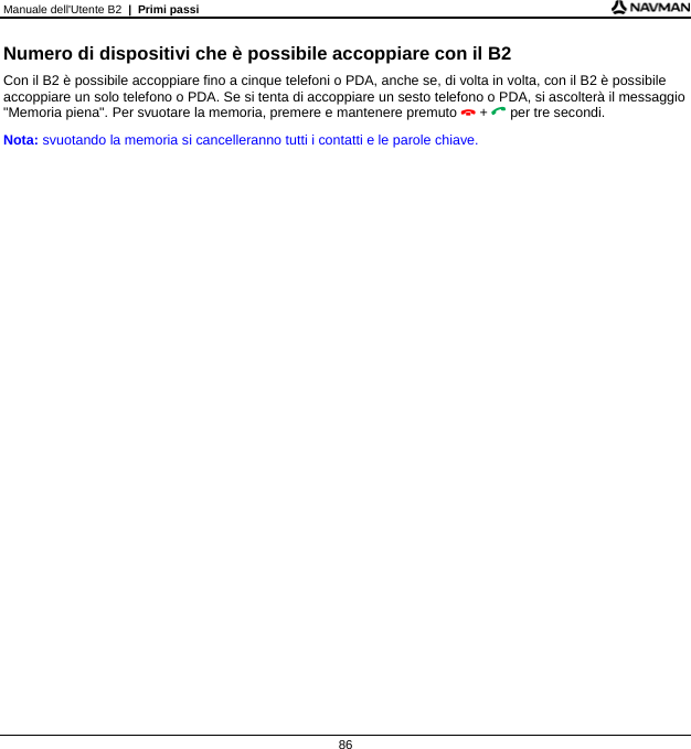 Manuale dell&apos;Utente B2  |  Primi passi  86 Numero di dispositivi che è possibile accoppiare con il B2 Con il B2 è possibile accoppiare fino a cinque telefoni o PDA, anche se, di volta in volta, con il B2 è possibile accoppiare un solo telefono o PDA. Se si tenta di accoppiare un sesto telefono o PDA, si ascolterà il messaggio &quot;Memoria piena&quot;. Per svuotare la memoria, premere e mantenere premuto  +  per tre secondi. Nota: svuotando la memoria si cancelleranno tutti i contatti e le parole chiave.   