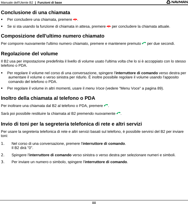 Manuale dell&apos;Utente B2  |  Funzioni di base  88 Conclusione di una chiamata   Per concludere una chiamata, premere .   Se si sta usando la funzione di chiamata in attesa, premere  per concludere la chiamata attuale.  Composizione dell&apos;ultimo numero chiamato Per comporre nuovamente l&apos;ultimo numero chiamato, premere e mantenere premuto  per due secondi.  Regolazione del volume Il B2 usa per impostazione predefinita il livello di volume usato l&apos;ultima volta che lo si è accoppiato con lo stesso telefono o PDA.   Per regolare il volume nel corso di una conversazione, spingere l&apos;interruttore di comando verso destra per aumentare il volume o verso sinistra per ridurlo. È inoltre possibile regolare il volume usando l&apos;apposito comando del telefono o PDA.   Per regolare il volume in altri momenti, usare il menu Voce (vedere &quot;Menu Voce&quot; a pagina 89).  Inoltro della chiamata al telefono o PDA Per inoltrare una chiamata dal B2 al telefono o PDA, premere . Sarà poi possibile restituire la chiamata al B2 premendo nuovamente .  Invio di toni per la segreteria telefonica di rete e altri servizi Per usare la segreteria telefonica di rete e altri servizi basati sul telefono, è possibile servirsi del B2 per inviare toni: 1.  Nel corso di una conversazione, premere l&apos;interruttore di comando. Il B2 dirà &quot;0&quot;. 2. Spingere l&apos;interruttore di comando verso sinistra o verso destra per selezionare numeri e simboli. 3.  Per inviare un numero o simbolo, spingere l&apos;interruttore di comando.    