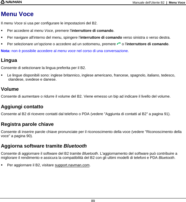 Manuale dell&apos;Utente B2  |  Menu Voce  89 Menu Voce Il menu Voce si usa per configurare le impostazioni del B2.  Per accedere al menu Voce, premere l&apos;interruttore di comando.   Per navigare all&apos;interno del menu, spingere l&apos;interruttore di comando verso sinistra o verso destra.   Per selezionare un&apos;opzione o accedere ad un sottomenu, premere  o l&apos;interruttore di comando. Nota: non è possibile accedere al menu voce nel corso di una conversazione.  Lingua Consente di selezionare la lingua preferita per il B2.   Le lingue disponibili sono: inglese britannico, inglese americano, francese, spagnolo, italiano, tedesco, olandese, svedese e danese.  Volume Consente di aumentare o ridurre il volume del B2. Viene emesso un bip ad indicare il livello del volume.  Aggiungi contatto Consente al B2 di ricevere contatti dal telefono o PDA (vedere &quot;Aggiunta di contatti al B2&quot; a pagina 91).  Registra parole chiave Consente di inserire parole chiave pronunciate per il riconoscimento della voce (vedere &quot;Riconoscimento della voce&quot; a pagina 90).  Aggiorna software tramite Bluetooth Consente di aggiornare il software del B2 tramite Bluetooth. L&apos;aggiornamento del software può contribuire a migliorare il rendimento e assicura la compatibilità del B2 con gli ultimi modelli di telefoni e PDA Bluetooth.   Per aggiornare il B2, visitare support.navman.com.   