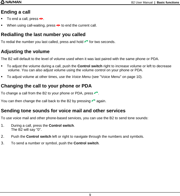 B2 User Manual  |  Basic functions  9 Ending a call   To end a call, press .   When using call-waiting, press  to end the current call.  Redialling the last number you called To redial the number you last called, press and hold  for two seconds.  Adjusting the volume The B2 will default to the level of volume used when it was last paired with the same phone or PDA.   To adjust the volume during a call, push the Control switch right to increase volume or left to decrease volume. You can also adjust volume using the volume control on your phone or PDA.   To adjust volume at other times, use the Voice Menu (see &quot;Voice Menu&quot; on page 10).  Changing the call to your phone or PDA To change a call from the B2 to your phone or PDA, press . You can then change the call back to the B2 by pressing  again.  Sending tone sounds for voice mail and other services To use voice mail and other phone-based services, you can use the B2 to send tone sounds: 1.  During a call, press the Control switch. The B2 will say &quot;0&quot;. 2. Push the Control switch left or right to navigate through the numbers and symbols. 3.  To send a number or symbol, push the Control switch.    