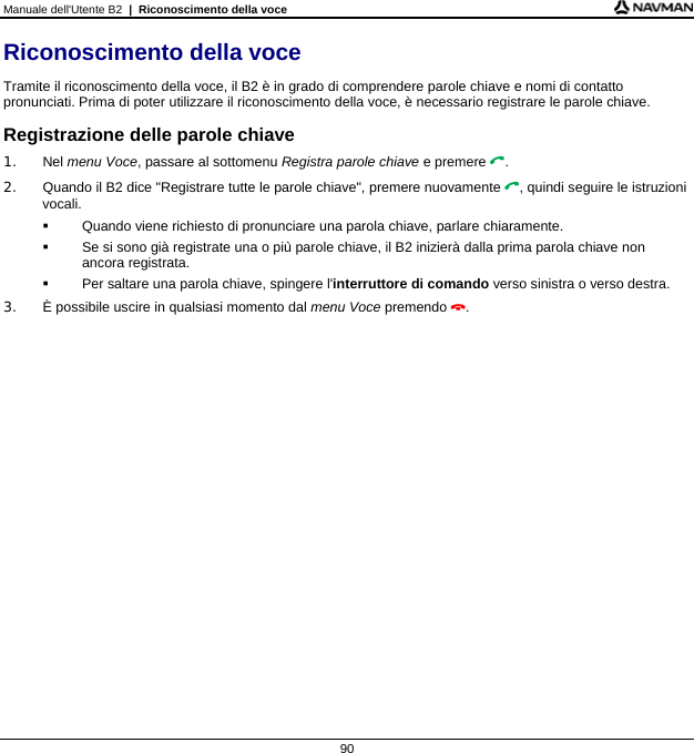 Manuale dell&apos;Utente B2  |  Riconoscimento della voce  90 Riconoscimento della voce Tramite il riconoscimento della voce, il B2 è in grado di comprendere parole chiave e nomi di contatto pronunciati. Prima di poter utilizzare il riconoscimento della voce, è necessario registrare le parole chiave. Registrazione delle parole chiave 1. Nel menu Voce, passare al sottomenu Registra parole chiave e premere . 2.  Quando il B2 dice &quot;Registrare tutte le parole chiave&quot;, premere nuovamente , quindi seguire le istruzioni vocali.   Quando viene richiesto di pronunciare una parola chiave, parlare chiaramente.   Se si sono già registrate una o più parole chiave, il B2 inizierà dalla prima parola chiave non ancora registrata.   Per saltare una parola chiave, spingere l&apos;interruttore di comando verso sinistra o verso destra. 3.  È possibile uscire in qualsiasi momento dal menu Voce premendo .  