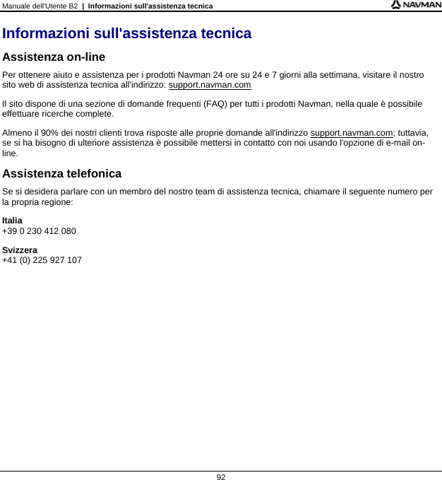 Manuale dell&apos;Utente B2  |  Informazioni sull&apos;assistenza tecnica  92 Informazioni sull&apos;assistenza tecnica Assistenza on-line Per ottenere aiuto e assistenza per i prodotti Navman 24 ore su 24 e 7 giorni alla settimana, visitare il nostro sito web di assistenza tecnica all&apos;indirizzo: support.navman.com Il sito dispone di una sezione di domande frequenti (FAQ) per tutti i prodotti Navman, nella quale è possibile effettuare ricerche complete. Almeno il 90% dei nostri clienti trova risposte alle proprie domande all&apos;indirizzo support.navman.com; tuttavia, se si ha bisogno di ulteriore assistenza è possibile mettersi in contatto con noi usando l&apos;opzione di e-mail on-line. Assistenza telefonica Se si desidera parlare con un membro del nostro team di assistenza tecnica, chiamare il seguente numero per la propria regione: Italia +39 0 230 412 080 Svizzera +41 (0) 225 927 107     