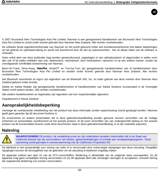 B2 Gebruikshandleiding  |  Belangrijke Veiligheidsinformatie  93       © 2007 Brunswick New Technologies Asia Pte Limited. Navman is een geregistreerd handelsmerk van Brunswick New Technologies Asia Pte Limited en wordt onder licentie gebruikt door Navman New Zealand. Alle rechten voorbehouden. De software bevat eigendomsinformatie van Navman en het wordt geleverd onder een licentieovereenkomst met daarin beperkingen op het gebruik en openbaarmaking en wordt ook beschermd door de wet op auteursrechten.  Het uit elkaar halen van de software is verboden. Geen enkel deel van deze publicatie mag worden gereproduceerd, opgeslagen in een ophaalsysteem of uitgezonden in welke vorm dan ook of bij welke middelen dan ook, elektronisch, mechanisch, door fotokopiëren, opnemen of op een andere manier, zonder de voorafgaande schriftelijke toestemming van Navman. Back-On-Track, Drive-Away, NavPix, Smart en Turn-by-Turn zijn geregistreerde handelsmerken van of handelsmerken door Brunswick New Technologies Asia Pte Limited en worden onder licentie gebruikt door Navman New Zealand. Alle rechten voorbehouden. Het Bluetooth woordmerk en logo&apos;s zijn eigendom van de Bluetooth SIG, Inc. en ieder gebruik van deze merken door Navman New Zealand gebeurt onder licentie. Adobe en Adobe Reader zijn geregistreerde handelsmerken of handelsmerken van Adobe Systems Incorporated in de Verenigde Staten en/of andere landen. Alle rechten voorbehouden. Alle andere handelsmerken en registraties zijn eigendom van hun respectievelijke eigenaren. Gepubliceerd in Nieuw Zeeland Aansprakelijkheidsbeperking Vanwege de voortdurende ontwikkeling van het product kan deze informatie zonder waarschuwing vooraf gewijzigd worden. Navman geeft geen garantie dat dit document foutloos is. De screenshots en andere presentaties die in deze gebruikershandleiding worden getoond, kunnen verschillen van de huidige schermen en presentaties voortkomend uit het actuele product. Al dit soort verschillen zijn van ondergeschikt belang en het actuele product zal de functionaliteit leveren zoals deze beschreven staat in deze gebruikershandleiding, in al zijn materiële aspecten. Naleving  WAARSCHUWING Dit product, de verpakking ervan en zijn onderdelen bevatten chemicalien die in de Staat van Californie bekend zijn als veroorzakers van kanker, geboorteafwijkingen of schade aan voortplantingsorganen.  Deze opmerking wordt gemaakt in overeenstemming met de California&apos;s Proposition 65. De fabrikant is niet aansprakelijk voor storing van radio of tv veroorzaakt door onbevoegde wijzigingen aan deze uitrusting. Dergelijke wijzigingen kunnen de bevoegdheid van de gebruiker om de uitrusting te bedienen ongeldig maken. Dit apparaat voldoet aan deel 15 van de FCC-voorschriften. Bediening is afhankelijk van de volgende twee voorwaarden: (1) dit apparaat mag geen schadelijke storing veroorzaken en (2) dit apparaat dient alle ontvangen storingen te accepteren, inclusief storing die ongewenste bediening zou kunnen veroorzaken. 