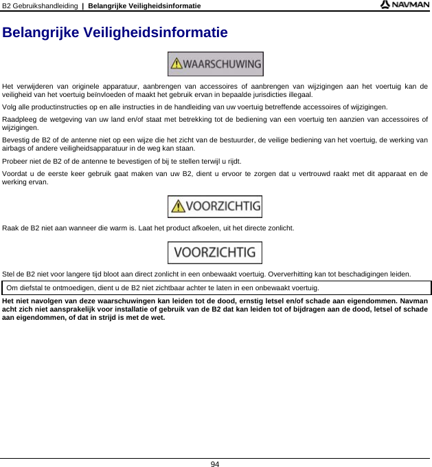 B2 Gebruikshandleiding  |  Belangrijke Veiligheidsinformatie  94 Belangrijke Veiligheidsinformatie   Het verwijderen van originele apparatuur, aanbrengen van accessoires of aanbrengen van wijzigingen aan het voertuig kan de veiligheid van het voertuig beïnvloeden of maakt het gebruik ervan in bepaalde jurisdicties illegaal.  Volg alle productinstructies op en alle instructies in de handleiding van uw voertuig betreffende accessoires of wijzigingen. Raadpleeg de wetgeving van uw land en/of staat met betrekking tot de bediening van een voertuig ten aanzien van accessoires of wijzigingen. Bevestig de B2 of de antenne niet op een wijze die het zicht van de bestuurder, de veilige bediening van het voertuig, de werking van airbags of andere veiligheidsapparatuur in de weg kan staan. Probeer niet de B2 of de antenne te bevestigen of bij te stellen terwijl u rijdt. Voordat u de eerste keer gebruik gaat maken van uw B2, dient u ervoor te zorgen dat u vertrouwd raakt met dit apparaat en de werking ervan.   Raak de B2 niet aan wanneer die warm is. Laat het product afkoelen, uit het directe zonlicht.   Stel de B2 niet voor langere tijd bloot aan direct zonlicht in een onbewaakt voertuig. Oververhitting kan tot beschadigingen leiden. Om diefstal te ontmoedigen, dient u de B2 niet zichtbaar achter te laten in een onbewaakt voertuig.  Het niet navolgen van deze waarschuwingen kan leiden tot de dood, ernstig letsel en/of schade aan eigendommen. Navman acht zich niet aansprakelijk voor installatie of gebruik van de B2 dat kan leiden tot of bijdragen aan de dood, letsel of schade aan eigendommen, of dat in strijd is met de wet.   