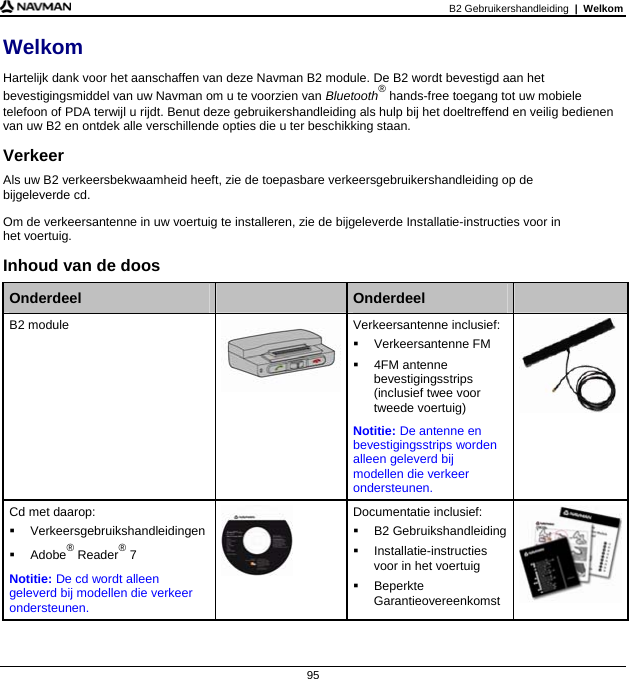 B2 Gebruikershandleiding  |  Welkom  95 Welkom Hartelijk dank voor het aanschaffen van deze Navman B2 module. De B2 wordt bevestigd aan het bevestigingsmiddel van uw Navman om u te voorzien van Bluetooth® hands-free toegang tot uw mobiele telefoon of PDA terwijl u rijdt. Benut deze gebruikershandleiding als hulp bij het doeltreffend en veilig bedienen van uw B2 en ontdek alle verschillende opties die u ter beschikking staan. Verkeer Als uw B2 verkeersbekwaamheid heeft, zie de toepasbare verkeersgebruikershandleiding op de  bijgeleverde cd.  Om de verkeersantenne in uw voertuig te installeren, zie de bijgeleverde Installatie-instructies voor in  het voertuig. Inhoud van de doos  Onderdeel   Onderdeel   B2 module  Verkeersantenne inclusief:  Verkeersantenne FM  4FM antenne bevestigingsstrips (inclusief twee voor tweede voertuig) Notitie: De antenne en bevestigingsstrips worden alleen geleverd bij modellen die verkeer ondersteunen.  Cd met daarop:  Verkeersgebruikshandleidingen  Adobe® Reader® 7 Notitie: De cd wordt alleen geleverd bij modellen die verkeer ondersteunen.  Documentatie inclusief:  B2 Gebruikshandleiding Installatie-instructies voor in het voertuig  Beperkte Garantieovereenkomst     