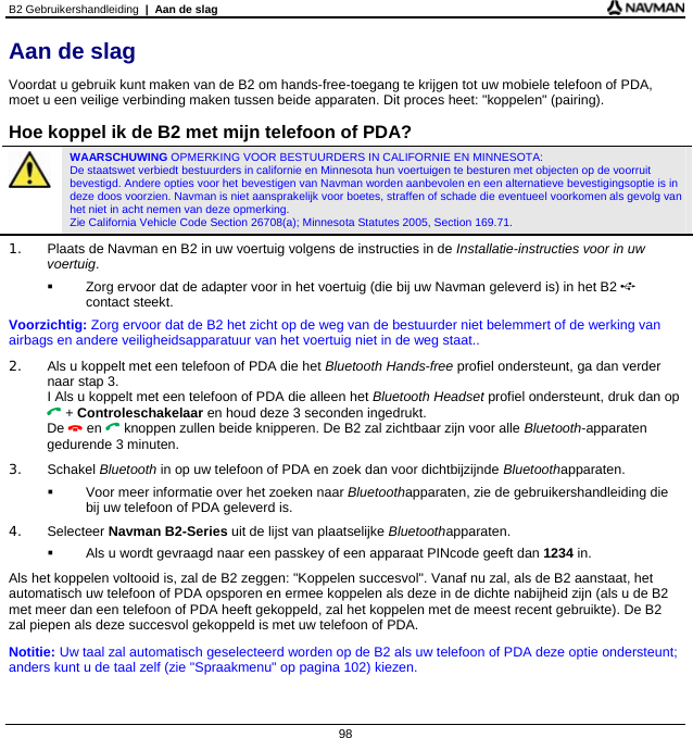 B2 Gebruikershandleiding  |  Aan de slag  98 Aan de slag Voordat u gebruik kunt maken van de B2 om hands-free-toegang te krijgen tot uw mobiele telefoon of PDA, moet u een veilige verbinding maken tussen beide apparaten. Dit proces heet: &quot;koppelen&quot; (pairing).  Hoe koppel ik de B2 met mijn telefoon of PDA?  WAARSCHUWING OPMERKING VOOR BESTUURDERS IN CALIFORNIE EN MINNESOTA:  De staatswet verbiedt bestuurders in californie en Minnesota hun voertuigen te besturen met objecten op de voorruit bevestigd. Andere opties voor het bevestigen van Navman worden aanbevolen en een alternatieve bevestigingsoptie is in deze doos voorzien. Navman is niet aansprakelijk voor boetes, straffen of schade die eventueel voorkomen als gevolg van het niet in acht nemen van deze opmerking.  Zie California Vehicle Code Section 26708(a); Minnesota Statutes 2005, Section 169.71. 1.  Plaats de Navman en B2 in uw voertuig volgens de instructies in de Installatie-instructies voor in uw voertuig.   Zorg ervoor dat de adapter voor in het voertuig (die bij uw Navman geleverd is) in het B2  contact steekt. Voorzichtig: Zorg ervoor dat de B2 het zicht op de weg van de bestuurder niet belemmert of de werking van airbags en andere veiligheidsapparatuur van het voertuig niet in de weg staat.. 2.  Als u koppelt met een telefoon of PDA die het Bluetooth Hands-free profiel ondersteunt, ga dan verder naar stap 3. I Als u koppelt met een telefoon of PDA die alleen het Bluetooth Headset profiel ondersteunt, druk dan op  + Controleschakelaar en houd deze 3 seconden ingedrukt. De  en  knoppen zullen beide knipperen. De B2 zal zichtbaar zijn voor alle Bluetooth-apparaten gedurende 3 minuten. 3. Schakel Bluetooth in op uw telefoon of PDA en zoek dan voor dichtbijzijnde Bluetoothapparaten.    Voor meer informatie over het zoeken naar Bluetoothapparaten, zie de gebruikershandleiding die bij uw telefoon of PDA geleverd is. 4. Selecteer Navman B2-Series uit de lijst van plaatselijke Bluetoothapparaten.   Als u wordt gevraagd naar een passkey of een apparaat PINcode geeft dan 1234 in. Als het koppelen voltooid is, zal de B2 zeggen: &quot;Koppelen succesvol&quot;. Vanaf nu zal, als de B2 aanstaat, het automatisch uw telefoon of PDA opsporen en ermee koppelen als deze in de dichte nabijheid zijn (als u de B2 met meer dan een telefoon of PDA heeft gekoppeld, zal het koppelen met de meest recent gebruikte). De B2 zal piepen als deze succesvol gekoppeld is met uw telefoon of PDA. Notitie: Uw taal zal automatisch geselecteerd worden op de B2 als uw telefoon of PDA deze optie ondersteunt; anders kunt u de taal zelf (zie &quot;Spraakmenu&quot; op pagina 102) kiezen. 